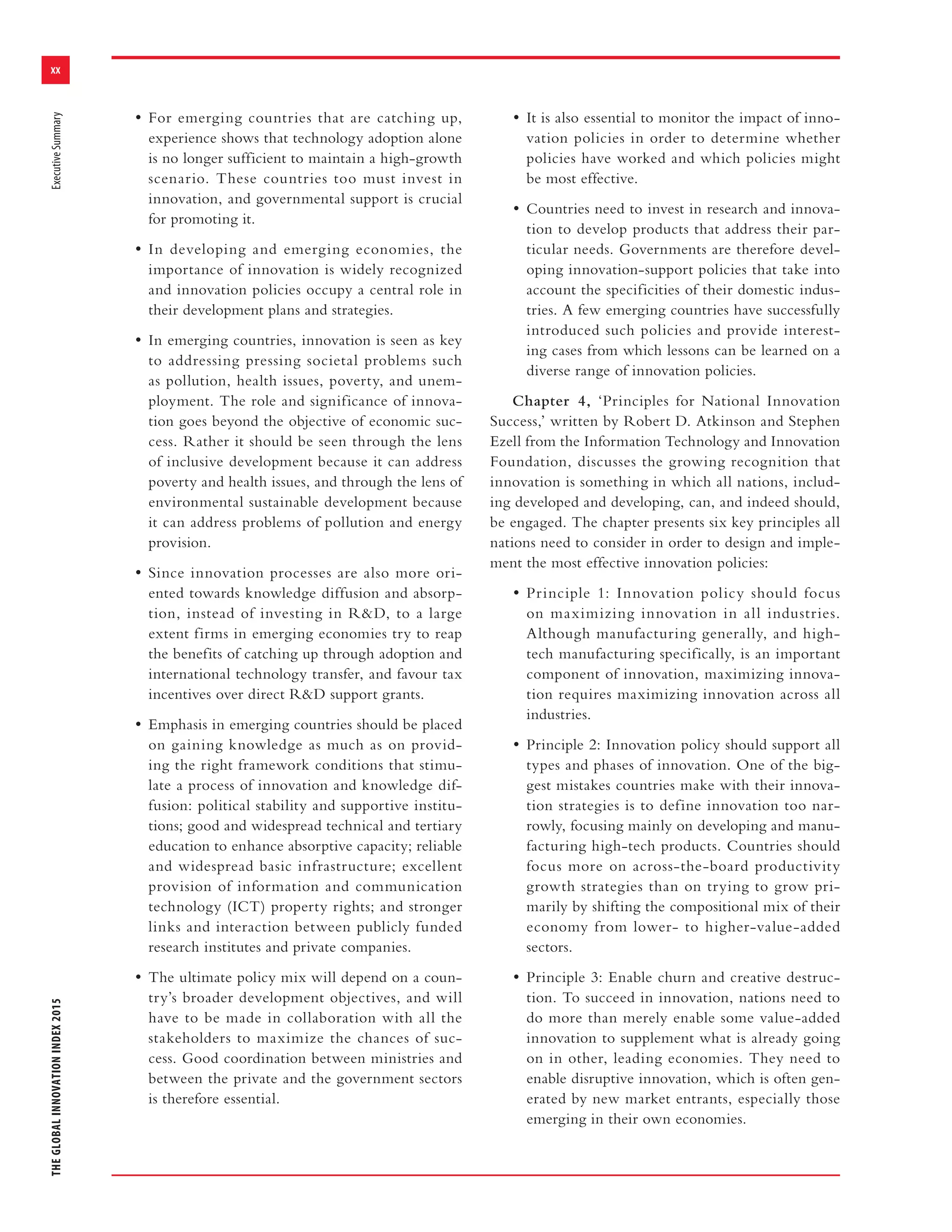 xx
THEGLOBALINNOVATIONINDEX2015ExecutiveSummary
• For emerging countries that are catching up,
experience shows that technology adoption alone
is no longer sufficient to maintain a high-growth
scenario. These countries too must invest in
innovation, and governmental support is crucial
for promoting it.
• In developing and emerging economies, the
importance of innovation is widely recognized
and innovation policies occupy a central role in
their development plans and strategies.
• In emerging countries, innovation is seen as key
to addressing pressing societal problems such
as pollution, health issues, poverty, and unem-
ployment. The role and significance of innova-
tion goes beyond the objective of economic suc-
cess. Rather it should be seen through the lens
of inclusive development because it can address
poverty and health issues, and through the lens of
environmental sustainable development because
it can address problems of pollution and energy
provision.
• Since innovation processes are also more ori-
ented towards knowledge diffusion and absorp-
tion, instead of investing in R&D, to a large
extent firms in emerging economies try to reap
the benefits of catching up through adoption and
international technology transfer, and favour tax
incentives over direct R&D support grants.
• Emphasis in emerging countries should be placed
on gaining knowledge as much as on provid-
ing the right framework conditions that stimu-
late a process of innovation and knowledge dif-
fusion: political stability and supportive institu-
tions; good and widespread technical and tertiary
education to enhance absorptive capacity; reliable
and widespread basic infrastructure; excellent
provision of information and communication
technology (ICT) property rights; and stronger
links and interaction between publicly funded
research institutes and private companies.
• The ultimate policy mix will depend on a coun-
try’s broader development objectives, and will
have to be made in collaboration with all the
stakeholders to maximize the chances of suc-
cess. Good coordination between ministries and
between the private and the government sectors
is therefore essential.
• It is also essential to monitor the impact of inno-
vation policies in order to determine whether
policies have worked and which policies might
be most effective.
• Countries need to invest in research and innova-
tion to develop products that address their par-
ticular needs. Governments are therefore devel-
oping innovation-support policies that take into
account the specificities of their domestic indus-
tries. A few emerging countries have successfully
introduced such policies and provide interest-
ing cases from which lessons can be learned on a
diverse range of innovation policies.
Chapter 4, ‘Principles for National Innovation
Success,’ written by Robert D. Atkinson and Stephen
Ezell from the Information Technology and Innovation
Foundation, discusses the growing recognition that
innovation is something in which all nations, includ-
ing developed and developing, can, and indeed should,
be engaged. The chapter presents six key principles all
nations need to consider in order to design and imple-
ment the most effective innovation policies:
• Principle 1: Innovation policy should focus
on maximizing innovation in all industries.
Although manufacturing generally, and high-
tech manufacturing specifically, is an important
component of innovation, maximizing innova-
tion requires maximizing innovation across all
industries.
• Principle 2: Innovation policy should support all
types and phases of innovation. One of the big-
gest mistakes countries make with their innova-
tion strategies is to define innovation too nar-
rowly, focusing mainly on developing and manu-
facturing high-tech products. Countries should
focus more on across-the-board productivity
growth strategies than on trying to grow pri-
marily by shifting the compositional mix of their
economy from lower- to higher-value-added
sectors.
• Principle 3: Enable churn and creative destruc-
tion. To succeed in innovation, nations need to
do more than merely enable some value-added
innovation to supplement what is already going
on in other, leading economies. They need to
enable disruptive innovation, which is often gen-
erated by new market entrants, especially those
emerging in their own economies.
 