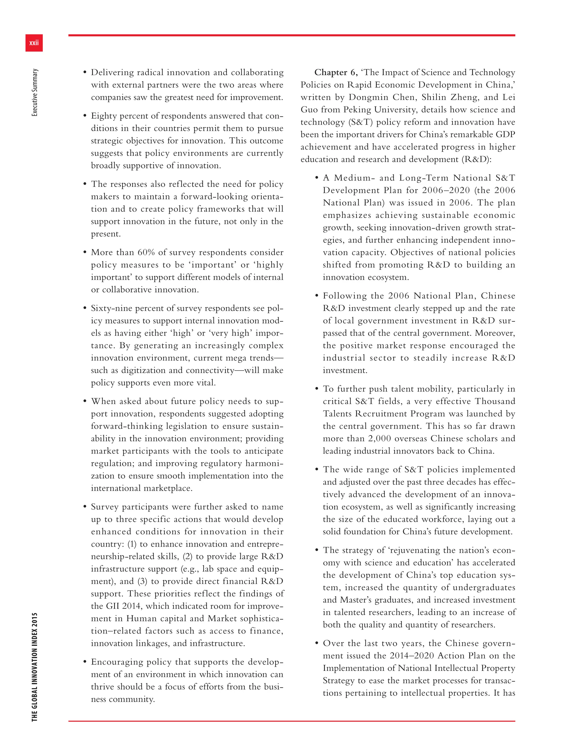 xxii
THEGLOBALINNOVATIONINDEX2015ExecutiveSummary
• Delivering radical innovation and collaborating
with external partners were the two areas where
companies saw the greatest need for improvement.
• Eighty percent of respondents answered that con-
ditions in their countries permit them to pursue
strategic objectives for innovation. This outcome
suggests that policy environments are currently
broadly supportive of innovation.
• The responses also reflected the need for policy
makers to maintain a forward-looking orienta-
tion and to create policy frameworks that will
support innovation in the future, not only in the
present.
• More than 60% of survey respondents consider
policy measures to be ‘important’ or ‘highly
important’ to support different models of internal
or collaborative innovation.
• Sixty-nine percent of survey respondents see pol-
icy measures to support internal innovation mod-
els as having either ‘high’ or ‘very high’ impor-
tance. By generating an increasingly complex
innovation environment, current mega trends—
such as digitization and connectivity—will make
policy supports even more vital.
• When asked about future policy needs to sup-
port innovation, respondents suggested adopting
forward-thinking legislation to ensure sustain-
ability in the innovation environment; providing
market participants with the tools to anticipate
regulation; and improving regulatory harmoni-
zation to ensure smooth implementation into the
international marketplace.
• Survey participants were further asked to name
up to three specific actions that would develop
enhanced conditions for innovation in their
country: (1) to enhance innovation and entrepre-
neurship-related skills, (2) to provide large R&D
infrastructure support (e.g., lab space and equip-
ment), and (3) to provide direct financial R&D
support. These priorities reflect the findings of
the GII 2014, which indicated room for improve-
ment in Human capital and Market sophistica-
tion–related factors such as access to finance,
innovation linkages, and infrastructure.
• Encouraging policy that supports the develop-
ment of an environment in which innovation can
thrive should be a focus of efforts from the busi-
ness community.
Chapter 6, ‘The Impact of Science and Technology
Policies on Rapid Economic Development in China,’
written by Dongmin Chen, Shilin Zheng, and Lei
Guo from Peking University, details how science and
technology (S&T) policy reform and innovation have
been the important drivers for China’s remarkable GDP
achievement and have accelerated progress in higher
education and research and development (R&D):
• A Medium- and Long-Term National S&T
Development Plan for 2006–2020 (the 2006
National Plan) was issued in 2006. The plan
emphasizes achieving sustainable economic
growth, seeking innovation-driven growth strat-
egies, and further enhancing independent inno-
vation capacity. Objectives of national policies
shifted from promoting R&D to building an
innovation ecosystem.
• Following the 2006 National Plan, Chinese
R&D investment clearly stepped up and the rate
of local government investment in R&D sur-
passed that of the central government. Moreover,
the positive market response encouraged the
industrial sector to steadily increase R&D
investment.
• To further push talent mobility, particularly in
critical S&T fields, a very effective Thousand
Talents Recruitment Program was launched by
the central government. This has so far drawn
more than 2,000 overseas Chinese scholars and
leading industrial innovators back to China.
• The wide range of S&T policies implemented
and adjusted over the past three decades has effec-
tively advanced the development of an innova-
tion ecosystem, as well as significantly increasing
the size of the educated workforce, laying out a
solid foundation for China’s future development.
• The strategy of ‘rejuvenating the nation’s econ-
omy with science and education’ has accelerated
the development of China’s top education sys-
tem, increased the quantity of undergraduates
and Master’s graduates, and increased investment
in talented researchers, leading to an increase of
both the quality and quantity of researchers.
• Over the last two years, the Chinese govern-
ment issued the 2014–2020 Action Plan on the
Implementation of National Intellectual Property
Strategy to ease the market processes for transac-
tions pertaining to intellectual properties. It has
 