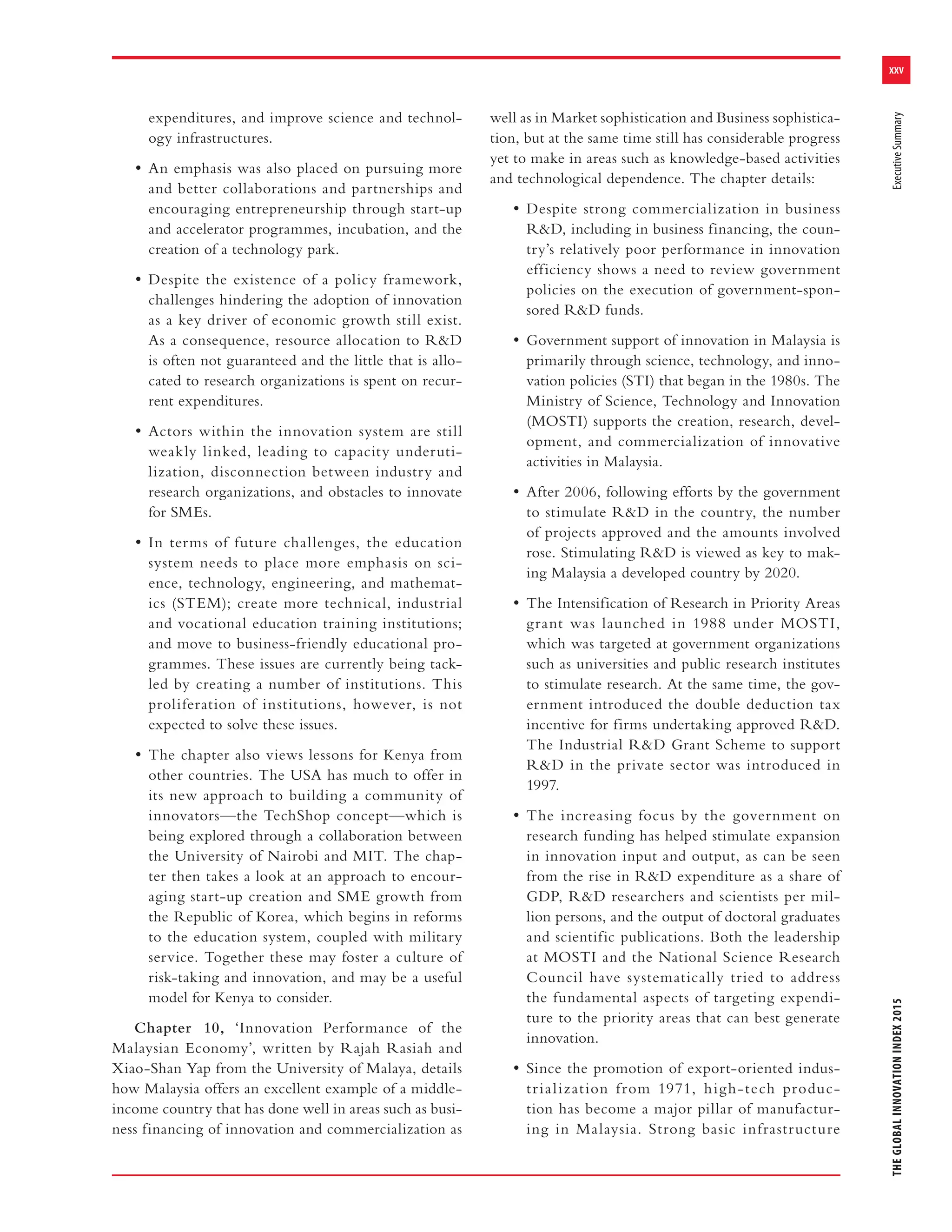 xxv
THEGLOBALINNOVATIONINDEX2015ExecutiveSummary
expenditures, and improve science and technol-
ogy infrastructures.
• An emphasis was also placed on pursuing more
and better collaborations and partnerships and
encouraging entrepreneurship through start-up
and accelerator programmes, incubation, and the
creation of a technology park.
• Despite the existence of a policy framework,
challenges hindering the adoption of innovation
as a key driver of economic growth still exist.
As a consequence, resource allocation to R&D
is often not guaranteed and the little that is allo-
cated to research organizations is spent on recur-
rent expenditures.
• Actors within the innovation system are still
weakly linked, leading to capacity underuti-
lization, disconnection between industry and
research organizations, and obstacles to innovate
for SMEs.
• In terms of future challenges, the education
system needs to place more emphasis on sci-
ence, technology, engineering, and mathemat-
ics (STEM); create more technical, industrial
and vocational education training institutions;
and move to business-friendly educational pro-
grammes. These issues are currently being tack-
led by creating a number of institutions. This
proliferation of institutions, however, is not
expected to solve these issues.
• The chapter also views lessons for Kenya from
other countries. The USA has much to offer in
its new approach to building a community of
innovators—the TechShop concept—which is
being explored through a collaboration between
the University of Nairobi and MIT. The chap-
ter then takes a look at an approach to encour-
aging start-up creation and SME growth from
the Republic of Korea, which begins in reforms
to the education system, coupled with military
service. Together these may foster a culture of
risk-taking and innovation, and may be a useful
model for Kenya to consider.
Chapter 10, ‘Innovation Performance of the
Malaysian Economy’, written by Rajah Rasiah and
Xiao-Shan Yap from the University of Malaya, details
how Malaysia offers an excellent example of a middle-
income country that has done well in areas such as busi-
ness financing of innovation and commercialization as
well as in Market sophistication and Business sophistica-
tion, but at the same time still has considerable progress
yet to make in areas such as knowledge-based activities
and technological dependence. The chapter details:
• Despite strong commercialization in business
R&D, including in business financing, the coun-
try’s relatively poor performance in innovation
efficiency shows a need to review government
policies on the execution of government-spon-
sored R&D funds.
• Government support of innovation in Malaysia is
primarily through science, technology, and inno-
vation policies (STI) that began in the 1980s. The
Ministry of Science, Technology and Innovation
(MOSTI) supports the creation, research, devel-
opment, and commercialization of innovative
activities in Malaysia.
• After 2006, following efforts by the government
to stimulate R&D in the country, the number
of projects approved and the amounts involved
rose. Stimulating R&D is viewed as key to mak-
ing Malaysia a developed country by 2020.
• The Intensification of Research in Priority Areas
grant was launched in 1988 under MOSTI,
which was targeted at government organizations
such as universities and public research institutes
to stimulate research. At the same time, the gov-
ernment introduced the double deduction tax
incentive for firms undertaking approved R&D.
The Industrial R&D Grant Scheme to support
R&D in the private sector was introduced in
1997.
• The increasing focus by the government on
research funding has helped stimulate expansion
in innovation input and output, as can be seen
from the rise in R&D expenditure as a share of
GDP, R&D researchers and scientists per mil-
lion persons, and the output of doctoral graduates
and scientific publications. Both the leadership
at MOSTI and the National Science Research
Council have systematically tried to address
the fundamental aspects of targeting expendi-
ture to the priority areas that can best generate
innovation.
• Since the promotion of export-oriented indus-
trialization from 1971, high-tech produc-
tion has become a major pillar of manufactur-
ing in Malaysia. Strong basic infrastructure
 