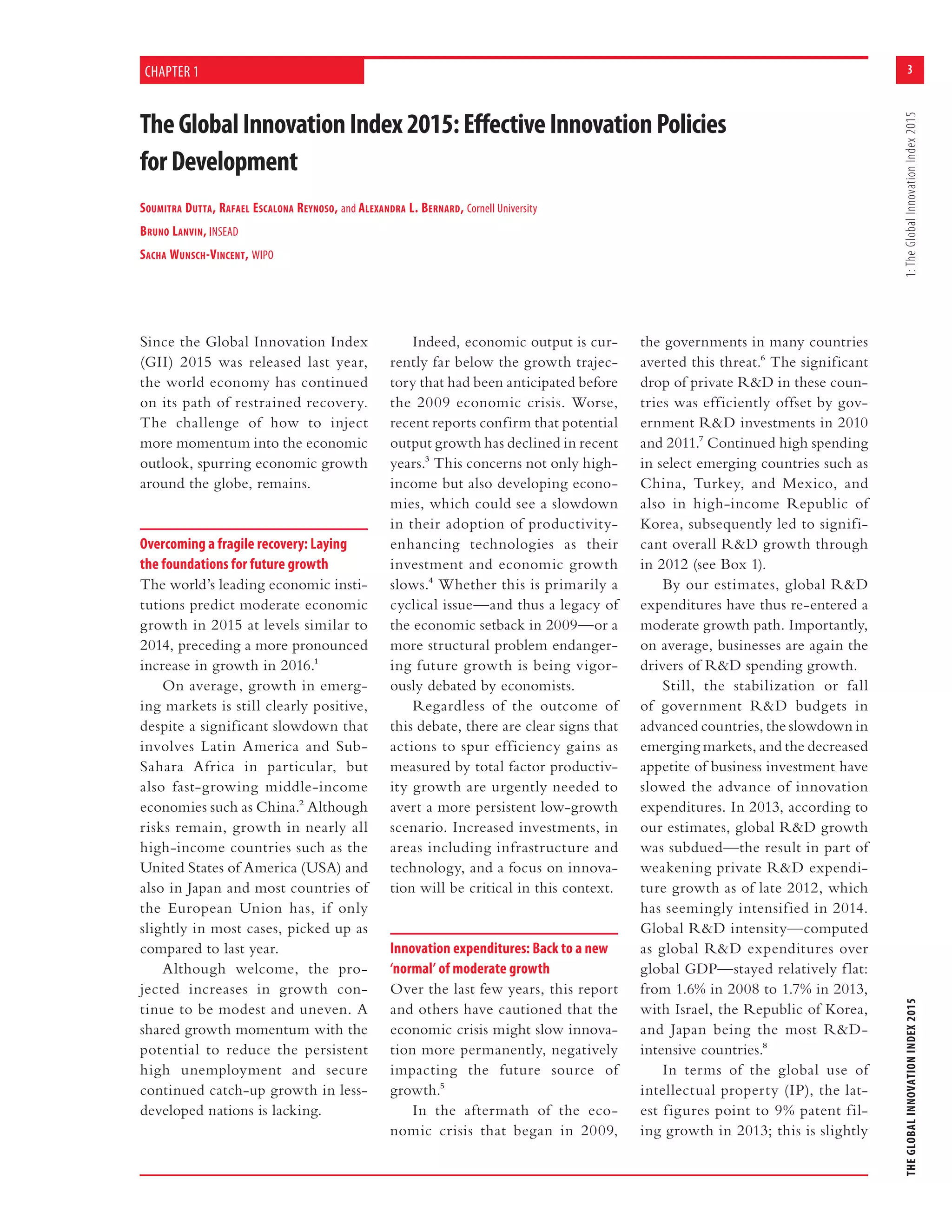 3
THEGLOBALINNOVATIONINDEX20151:TheGlobalInnovationIndex2015
TheGlobalInnovationIndex2015:EffectiveInnovationPolicies
forDevelopment
SOUMITRA DUTTA, RAFAEL ESCALONA REYNOSO, and ALEXANDRA L. BERNARD, Cornell University
BRUNO LANVIN, INSEAD
SACHA WUNSCH-VINCENT, WIPO
CHAPTER 1
Since the Global Innovation Index
(GII) 2015 was released last year,
the world economy has continued
on its path of restrained recovery.
The challenge of how to inject
more momentum into the economic
outlook, spurring economic growth
around the globe, remains.
Overcoming a fragile recovery: Laying
the foundations for future growth
The world’s leading economic insti-
tutions predict moderate economic
growth in 2015 at levels similar to
2014, preceding a more pronounced
increase in growth in 2016.1
On average, growth in emerg-
ing markets is still clearly positive,
despite a significant slowdown that
involves Latin America and Sub-
Sahara Africa in particular, but
also fast-growing middle-income
economies such as China.2 Although
risks remain, growth in nearly all
high-income countries such as the
United States of America (USA) and
also in Japan and most countries of
the European Union has, if only
slightly in most cases, picked up as
compared to last year.
Although welcome, the pro-
jected increases in growth con-
tinue to be modest and uneven. A
shared growth momentum with the
potential to reduce the persistent
high unemployment and secure
continued catch-up growth in less-
developed nations is lacking.
Indeed, economic output is cur-
rently far below the growth trajec-
tory that had been anticipated before
the 2009 economic crisis. Worse,
recent reports confirm that potential
output growth has declined in recent
years.3 This concerns not only high-
income but also developing econo-
mies, which could see a slowdown
in their adoption of productivity-
enhancing technologies as their
investment and economic growth
slows.4 Whether this is primarily a
cyclical issue—and thus a legacy of
the economic setback in 2009—or a
more structural problem endanger-
ing future growth is being vigor-
ously debated by economists.
Regardless of the outcome of
this debate, there are clear signs that
actions to spur efficiency gains as
measured by total factor productiv-
ity growth are urgently needed to
avert a more persistent low-growth
scenario. Increased investments, in
areas including infrastructure and
technology, and a focus on innova-
tion will be critical in this context.
Innovation expenditures: Back to a new
‘normal’ of moderate growth
Over the last few years, this report
and others have cautioned that the
economic crisis might slow innova-
tion more permanently, negatively
impacting the future source of
growth.5
In the aftermath of the eco-
nomic crisis that began in 2009,
the governments in many countries
averted this threat.6 The significant
drop of private R&D in these coun-
tries was efficiently offset by gov-
ernment R&D investments in 2010
and 2011.7 Continued high spending
in select emerging countries such as
China, Turkey, and Mexico, and
also in high-income Republic of
Korea, subsequently led to signifi-
cant overall R&D growth through
in 2012 (see Box 1).
By our estimates, global R&D
expenditures have thus re-entered a
moderate growth path. Importantly,
on average, businesses are again the
drivers of R&D spending growth.
Still, the stabilization or fall
of government R&D budgets in
advanced countries, the slowdown in
emerging markets, and the decreased
appetite of business investment have
slowed the advance of innovation
expenditures. In 2013, according to
our estimates, global R&D growth
was subdued—the result in part of
weakening private R&D expendi-
ture growth as of late 2012, which
has seemingly intensified in 2014.
Global R&D intensity—computed
as global R&D expenditures over
global GDP—stayed relatively flat:
from 1.6% in 2008 to 1.7% in 2013,
with Israel, the Republic of Korea,
and Japan being the most R&D-
intensive countries.8
In terms of the global use of
intellectual property (IP), the lat-
est figures point to 9% patent fil-
ing growth in 2013; this is slightly
 