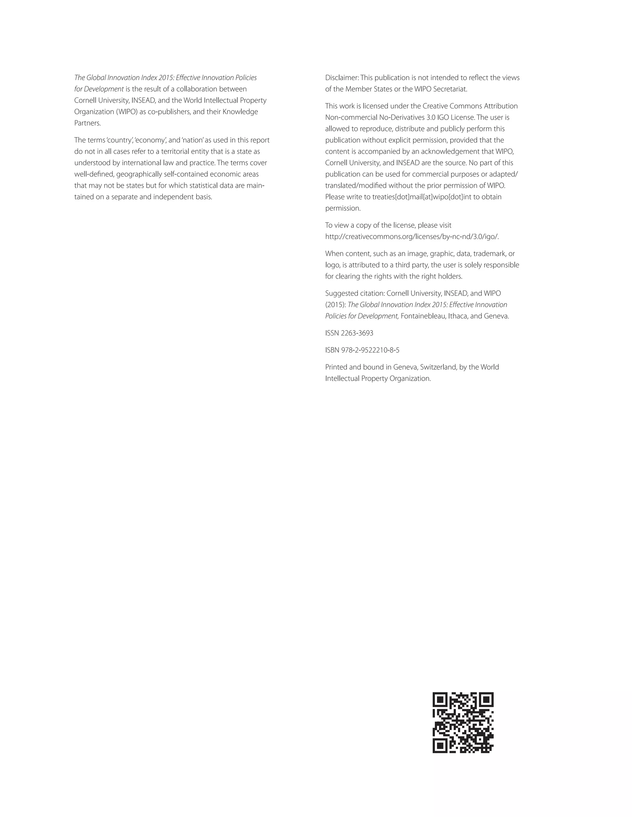 The Global Innovation Index 2015: Eﬀective Innovation Policies
for Development is the result of a collaboration between
Cornell University, INSEAD, and the World Intellectual Property
Organization (WIPO) as co-publishers, and their Knowledge
Partners.
The terms‘country’,‘economy’, and‘nation’as used in this report
do not in all cases refer to a territorial entity that is a state as
understood by international law and practice. The terms cover
well-deﬁned, geographically self-contained economic areas
that may not be states but for which statistical data are main-
tained on a separate and independent basis.
Disclaimer: This publication is not intended to reﬂect the views
of the Member States or the WIPO Secretariat.
This work is licensed under the Creative Commons Attribution
Non-commercial No-Derivatives 3.0 IGO License. The user is
allowed to reproduce, distribute and publicly perform this
publication without explicit permission, provided that the
content is accompanied by an acknowledgement that WIPO,
Cornell University, and INSEAD are the source. No part of this
publication can be used for commercial purposes or adapted/
translated/modiﬁed without the prior permission of WIPO.
Please write to treaties[dot]mail[at]wipo[dot]int to obtain
permission.
To view a copy of the license, please visit
http://creativecommons.org/licenses/by-nc-nd/3.0/igo/.
When content, such as an image, graphic, data, trademark, or
logo, is attributed to a third party, the user is solely responsible
for clearing the rights with the right holders.
Suggested citation: Cornell University, INSEAD, and WIPO
(2015): The Global Innovation Index 2015: Eﬀective Innovation
Policies for Development, Fontainebleau, Ithaca, and Geneva.
ISSN 2263-3693
ISBN 978-2-9522210-8-5
Printed and bound in Geneva, Switzerland, by the World
Intellectual Property Organization.
 