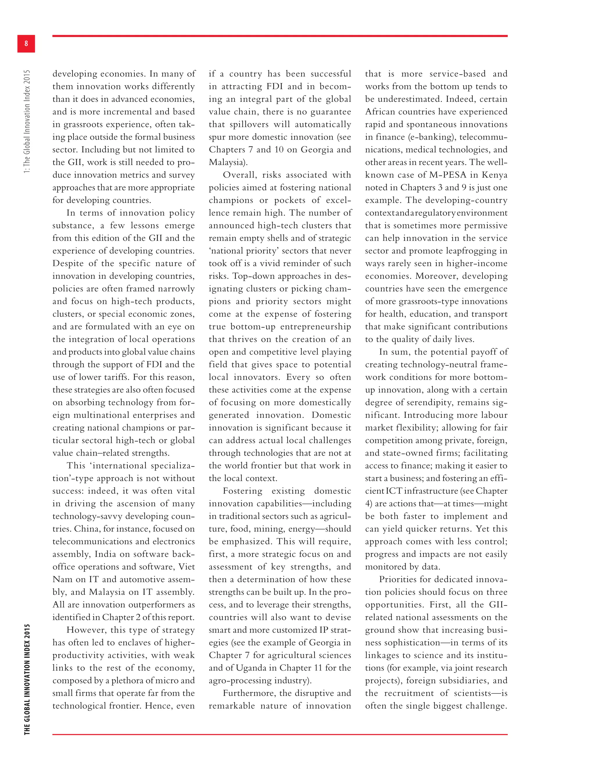 THEGLOBALINNOVATIONINDEX20151:TheGlobalInnovationIndex2015
8
developing economies. In many of
them innovation works differently
than it does in advanced economies,
and is more incremental and based
in grassroots experience, often tak-
ing place outside the formal business
sector. Including but not limited to
the GII, work is still needed to pro-
duce innovation metrics and survey
approaches that are more appropriate
for developing countries.
In terms of innovation policy
substance, a few lessons emerge
from this edition of the GII and the
experience of developing countries.
Despite of the specific nature of
innovation in developing countries,
policies are often framed narrowly
and focus on high-tech products,
clusters, or special economic zones,
and are formulated with an eye on
the integration of local operations
and products into global value chains
through the support of FDI and the
use of lower tariffs. For this reason,
these strategies are also often focused
on absorbing technology from for-
eign multinational enterprises and
creating national champions or par-
ticular sectoral high-tech or global
value chain–related strengths.
This ‘international specializa-
tion’-type approach is not without
success: indeed, it was often vital
in driving the ascension of many
technology-savvy developing coun-
tries. China, for instance, focused on
telecommunications and electronics
assembly, India on software back-
office operations and software, Viet
Nam on IT and automotive assem-
bly, and Malaysia on IT assembly.
All are innovation outperformers as
identified in Chapter 2 of this report.
However, this type of strategy
has often led to enclaves of higher-
productivity activities, with weak
links to the rest of the economy,
composed by a plethora of micro and
small firms that operate far from the
technological frontier. Hence, even
if a country has been successful
in attracting FDI and in becom-
ing an integral part of the global
value chain, there is no guarantee
that spillovers will automatically
spur more domestic innovation (see
Chapters 7 and 10 on Georgia and
Malaysia).
Overall, risks associated with
policies aimed at fostering national
champions or pockets of excel-
lence remain high. The number of
announced high-tech clusters that
remain empty shells and of strategic
‘national priority’ sectors that never
took off is a vivid reminder of such
risks. Top-down approaches in des-
ignating clusters or picking cham-
pions and priority sectors might
come at the expense of fostering
true bottom-up entrepreneurship
that thrives on the creation of an
open and competitive level playing
field that gives space to potential
local innovators. Every so often
these activities come at the expense
of focusing on more domestically
generated innovation. Domestic
innovation is significant because it
can address actual local challenges
through technologies that are not at
the world frontier but that work in
the local context.
Fostering existing domestic
innovation capabilities—including
in traditional sectors such as agricul-
ture, food, mining, energy—should
be emphasized. This will require,
first, a more strategic focus on and
assessment of key strengths, and
then a determination of how these
strengths can be built up. In the pro-
cess, and to leverage their strengths,
countries will also want to devise
smart and more customized IP strat-
egies (see the example of Georgia in
Chapter 7 for agricultural sciences
and of Uganda in Chapter 11 for the
agro-processing industry).
Furthermore, the disruptive and
remarkable nature of innovation
that is more service-based and
works from the bottom up tends to
be underestimated. Indeed, certain
African countries have experienced
rapid and spontaneous innovations
in finance (e-banking), telecommu-
nications, medical technologies, and
other areas in recent years. The well-
known case of M-PESA in Kenya
noted in Chapters 3 and 9 is just one
example. The developing-country
contextandaregulatoryenvironment
that is sometimes more permissive
can help innovation in the service
sector and promote leapfrogging in
ways rarely seen in higher-income
economies. Moreover, developing
countries have seen the emergence
of more grassroots-type innovations
for health, education, and transport
that make significant contributions
to the quality of daily lives.
In sum, the potential payoff of
creating technology-neutral frame-
work conditions for more bottom-
up innovation, along with a certain
degree of serendipity, remains sig-
nificant. Introducing more labour
market flexibility; allowing for fair
competition among private, foreign,
and state-owned firms; facilitating
access to finance; making it easier to
start a business; and fostering an effi-
cient ICT infrastructure (see Chapter
4) are actions that—at times—might
be both faster to implement and
can yield quicker returns. Yet this
approach comes with less control;
progress and impacts are not easily
monitored by data.
Priorities for dedicated innova-
tion policies should focus on three
opportunities. First, all the GII-
related national assessments on the
ground show that increasing busi-
ness sophistication—in terms of its
linkages to science and its institu-
tions (for example, via joint research
projects), foreign subsidiaries, and
the recruitment of scientists—is
often the single biggest challenge.
 