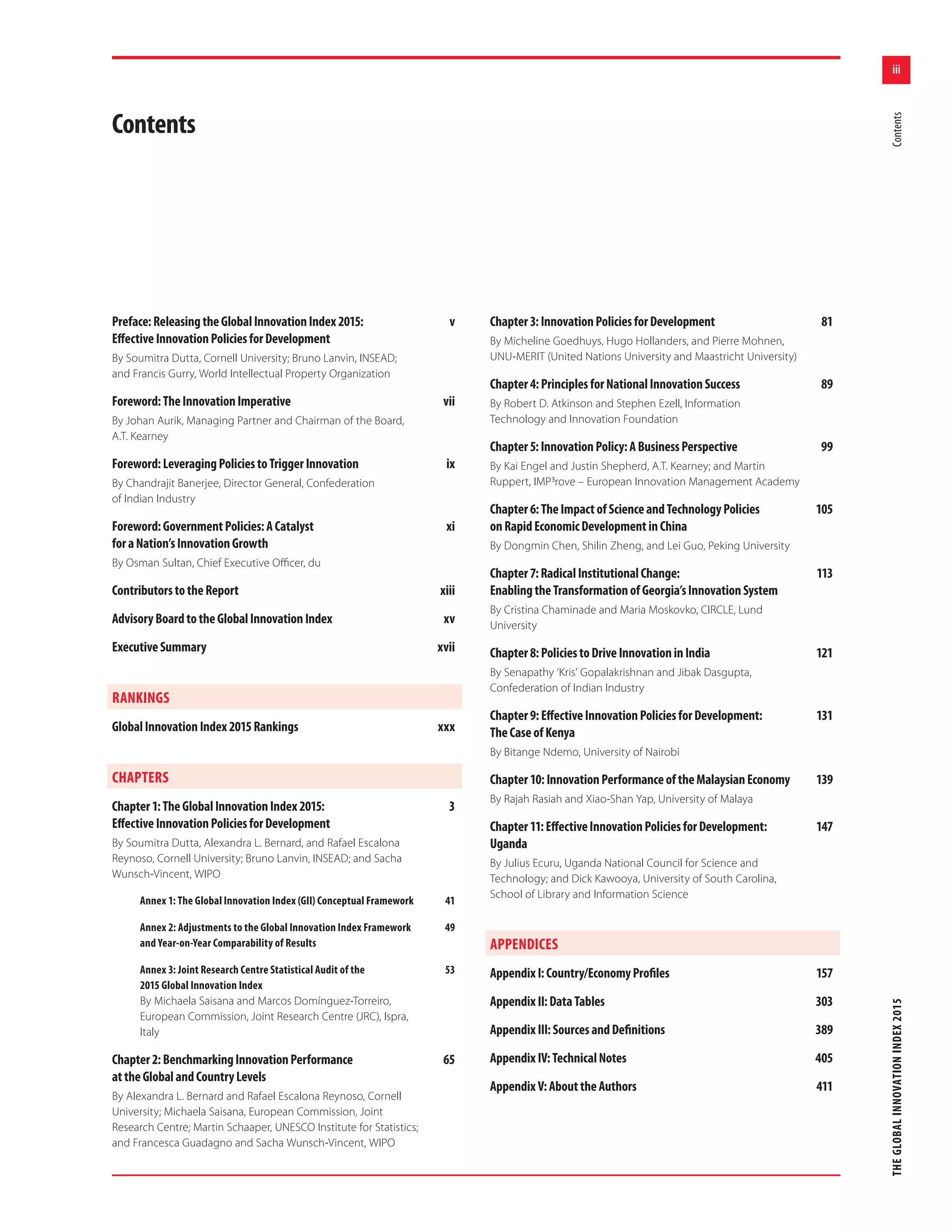 iii
THEGLOBALINNOVATIONINDEX2015Contents
Preface:ReleasingtheGlobalInnovationIndex2015: v
EﬀectiveInnovationPoliciesforDevelopment
By Soumitra Dutta, Cornell University; Bruno Lanvin, INSEAD;
and Francis Gurry, World Intellectual Property Organization
Foreword:TheInnovationImperative vii
By Johan Aurik, Managing Partner and Chairman of the Board,
A.T. Kearney
Foreword:LeveragingPoliciestoTriggerInnovation ix
By Chandrajit Banerjee, Director General, Confederation
of Indian Industry
Foreword:GovernmentPolicies:ACatalyst xi
foraNation’sInnovationGrowth
By Osman Sultan, Chief Executive Oﬃcer, du
ContributorstotheReport xiii
AdvisoryBoardtotheGlobalInnovationIndex xv
ExecutiveSummary xvii
RANKINGS
GlobalInnovationIndex2015Rankings xxx
CHAPTERS
Chapter1:TheGlobalInnovationIndex2015: 3
EﬀectiveInnovationPoliciesforDevelopment
By Soumitra Dutta, Alexandra L. Bernard, and Rafael Escalona
Reynoso, Cornell University; Bruno Lanvin, INSEAD; and Sacha
Wunsch-Vincent, WIPO
Annex 1: The Global Innovation Index (GII) Conceptual Framework 41
Annex 2: Adjustments to the Global Innovation Index Framework 49
and Year-on-Year Comparability of Results
Annex 3: Joint Research Centre Statistical Audit of the 53
2015 Global Innovation Index
By Michaela Saisana and Marcos Domínguez-Torreiro,
European Commission, Joint Research Centre (JRC), Ispra,
Italy
Chapter2:BenchmarkingInnovationPerformance 65
attheGlobalandCountryLevels
By Alexandra L. Bernard and Rafael Escalona Reynoso, Cornell
University; Michaela Saisana, European Commission, Joint
Research Centre; Martin Schaaper, UNESCO Institute for Statistics;
and Francesca Guadagno and Sacha Wunsch-Vincent, WIPO
Contents
Chapter3:InnovationPoliciesforDevelopment 81
By Micheline Goedhuys, Hugo Hollanders, and Pierre Mohnen,
UNU-MERIT (United Nations University and Maastricht University)
Chapter4:PrinciplesforNationalInnovationSuccess 89
By Robert D. Atkinson and Stephen Ezell, Information
Technology and Innovation Foundation
Chapter5:InnovationPolicy:ABusinessPerspective 99
By Kai Engel and Justin Shepherd, A.T. Kearney; and Martin
Ruppert, IMP³rove – European Innovation Management Academy
Chapter6:TheImpactofScienceandTechnologyPolicies 105
onRapidEconomicDevelopmentinChina
By Dongmin Chen, Shilin Zheng, and Lei Guo, Peking University
Chapter7:RadicalInstitutionalChange: 113
EnablingtheTransformationofGeorgia’sInnovationSystem
By Cristina Chaminade and Maria Moskovko, CIRCLE, Lund
University
Chapter8:PoliciestoDriveInnovationinIndia 121
By Senapathy ‘Kris’ Gopalakrishnan and Jibak Dasgupta,
Confederation of Indian Industry
Chapter9:EﬀectiveInnovationPoliciesforDevelopment: 131
TheCaseofKenya
By Bitange Ndemo, University of Nairobi
Chapter10:InnovationPerformanceoftheMalaysianEconomy 139
By Rajah Rasiah and Xiao-Shan Yap, University of Malaya
Chapter11:EﬀectiveInnovationPoliciesforDevelopment: 147
Uganda
By Julius Ecuru, Uganda National Council for Science and
Technology; and Dick Kawooya, University of South Carolina,
School of Library and Information Science
APPENDICES
AppendixI:Country/EconomyProﬁles 157
AppendixII:DataTables 303
AppendixIII:SourcesandDeﬁnitions 389
AppendixIV:TechnicalNotes 405
AppendixV:AbouttheAuthors 411
 