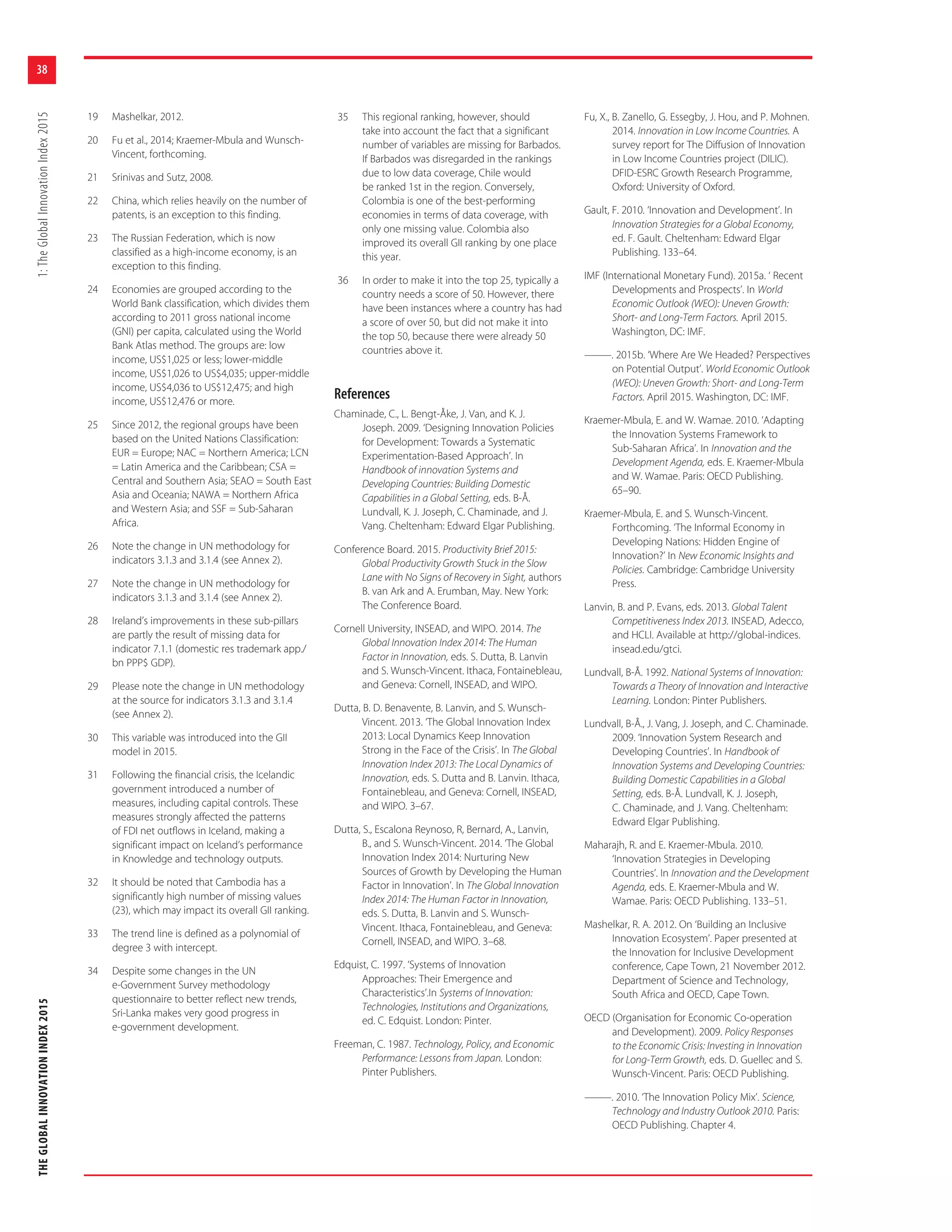 THEGLOBALINNOVATIONINDEX20151:TheGlobalInnovationIndex2015
38
19 Mashelkar, 2012.
20 Fu et al., 2014; Kraemer-Mbula and Wunsch-
Vincent, forthcoming.
21 Srinivas and Sutz, 2008.
22 China, which relies heavily on the number of
patents, is an exception to this finding.
23 The Russian Federation, which is now
classified as a high-income economy, is an
exception to this finding.
24 Economies are grouped according to the
World Bank classification, which divides them
according to 2011 gross national income
(GNI) per capita, calculated using the World
Bank Atlas method. The groups are: low
income, US$1,025 or less; lower-middle
income, US$1,026 to US$4,035; upper-middle
income, US$4,036 to US$12,475; and high
income, US$12,476 or more.
25 Since 2012, the regional groups have been
based on the United Nations Classification:
EUR = Europe; NAC = Northern America; LCN
= Latin America and the Caribbean; CSA =
Central and Southern Asia; SEAO = South East
Asia and Oceania; NAWA = Northern Africa
and Western Asia; and SSF = Sub-Saharan
Africa.
26 Note the change in UN methodology for
indicators 3.1.3 and 3.1.4 (see Annex 2).
27 Note the change in UN methodology for
indicators 3.1.3 and 3.1.4 (see Annex 2).
28 Ireland’s improvements in these sub-pillars
are partly the result of missing data for
indicator 7.1.1 (domestic res trademark app./
bn PPP$ GDP).
29 Please note the change in UN methodology
at the source for indicators 3.1.3 and 3.1.4
(see Annex 2).
30 This variable was introduced into the GII
model in 2015.
31 Following the financial crisis, the Icelandic
government introduced a number of
measures, including capital controls. These
measures strongly affected the patterns
of FDI net outflows in Iceland, making a
significant impact on Iceland’s performance
in Knowledge and technology outputs.
32 It should be noted that Cambodia has a
significantly high number of missing values
(23), which may impact its overall GII ranking.
33 The trend line is defined as a polynomial of
degree 3 with intercept.
34 Despite some changes in the UN
e-Government Survey methodology
questionnaire to better reflect new trends,
Sri-Lanka makes very good progress in
e-government development.
35 This regional ranking, however, should
take into account the fact that a significant
number of variables are missing for Barbados.
If Barbados was disregarded in the rankings
due to low data coverage, Chile would
be ranked 1st in the region. Conversely,
Colombia is one of the best-performing
economies in terms of data coverage, with
only one missing value. Colombia also
improved its overall GII ranking by one place
this year.
36 In order to make it into the top 25, typically a
country needs a score of 50. However, there
have been instances where a country has had
a score of over 50, but did not make it into
the top 50, because there were already 50
countries above it.
References
Chaminade, C., L. Bengt-Åke, J. Van, and K. J.
Joseph. 2009. ‘Designing Innovation Policies
for Development: Towards a Systematic
Experimentation-Based Approach’. In
Handbook of innovation Systems and
Developing Countries: Building Domestic
Capabilities in a Global Setting, eds. B-Å.
Lundvall, K. J. Joseph, C. Chaminade, and J.
Vang. Cheltenham: Edward Elgar Publishing.
Conference Board. 2015. Productivity Brief 2015:
Global Productivity Growth Stuck in the Slow
Lane with No Signs of Recovery in Sight, authors
B. van Ark and A. Erumban, May. New York:
The Conference Board.
Cornell University, INSEAD, and WIPO. 2014. The
Global Innovation Index 2014: The Human
Factor in Innovation, eds. S. Dutta, B. Lanvin
and S. Wunsch-Vincent. Ithaca, Fontainebleau,
and Geneva: Cornell, INSEAD, and WIPO.
Dutta, B. D. Benavente, B. Lanvin, and S. Wunsch-
Vincent. 2013. ‘The Global Innovation Index
2013: Local Dynamics Keep Innovation
Strong in the Face of the Crisis’. In The Global
Innovation Index 2013: The Local Dynamics of
Innovation, eds. S. Dutta and B. Lanvin. Ithaca,
Fontainebleau, and Geneva: Cornell, INSEAD,
and WIPO. 3–67.
Dutta, S., Escalona Reynoso, R, Bernard, A., Lanvin,
B., and S. Wunsch-Vincent. 2014. ‘The Global
Innovation Index 2014: Nurturing New
Sources of Growth by Developing the Human
Factor in Innovation’. In The Global Innovation
Index 2014: The Human Factor in Innovation,
eds. S. Dutta, B. Lanvin and S. Wunsch-
Vincent. Ithaca, Fontainebleau, and Geneva:
Cornell, INSEAD, and WIPO. 3–68.
Edquist, C. 1997. ‘Systems of Innovation
Approaches: Their Emergence and
Characteristics’.In Systems of Innovation:
Technologies, Institutions and Organizations,
ed. C. Edquist. London: Pinter.
Freeman, C. 1987. Technology, Policy, and Economic
Performance: Lessons from Japan. London:
Pinter Publishers.
Fu, X., B. Zanello, G. Essegby, J. Hou, and P. Mohnen.
2014. Innovation in Low Income Countries. A
survey report for The Diffusion of Innovation
in Low Income Countries project (DILIC).
DFID-ESRC Growth Research Programme,
Oxford: University of Oxford.
Gault, F. 2010. ‘Innovation and Development’. In
Innovation Strategies for a Global Economy,
ed. F. Gault. Cheltenham: Edward Elgar
Publishing. 133–64.
IMF (International Monetary Fund). 2015a. ‘ Recent
Developments and Prospects’. In World
Economic Outlook (WEO): Uneven Growth:
Short- and Long-Term Factors. April 2015.
Washington, DC: IMF.
———. 2015b. ‘Where Are We Headed? Perspectives
on Potential Output’. World Economic Outlook
(WEO): Uneven Growth: Short- and Long-Term
Factors. April 2015. Washington, DC: IMF.
Kraemer-Mbula, E. and W. Wamae. 2010. ‘Adapting
the Innovation Systems Framework to
Sub-Saharan Africa’. In Innovation and the
Development Agenda, eds. E. Kraemer-Mbula
and W. Wamae. Paris: OECD Publishing.
65–90.
Kraemer-Mbula, E. and S. Wunsch-Vincent.
Forthcoming. ‘The Informal Economy in
Developing Nations: Hidden Engine of
Innovation?’ In New Economic Insights and
Policies. Cambridge: Cambridge University
Press.
Lanvin, B. and P. Evans, eds. 2013. Global Talent
Competitiveness Index 2013. INSEAD, Adecco,
and HCLI. Available at http://global-indices.
insead.edu/gtci.
Lundvall, B-Å. 1992. National Systems of Innovation:
Towards a Theory of Innovation and Interactive
Learning. London: Pinter Publishers.
Lundvall, B-Å., J. Vang, J. Joseph, and C. Chaminade.
2009. ‘Innovation System Research and
Developing Countries’. In Handbook of
Innovation Systems and Developing Countries:
Building Domestic Capabilities in a Global
Setting, eds. B-Å. Lundvall, K. J. Joseph,
C. Chaminade, and J. Vang. Cheltenham:
Edward Elgar Publishing.
Maharajh, R. and E. Kraemer-Mbula. 2010.
‘Innovation Strategies in Developing
Countries’. In Innovation and the Development
Agenda, eds. E. Kraemer-Mbula and W.
Wamae. Paris: OECD Publishing. 133–51.
Mashelkar, R. A. 2012. On ‘Building an Inclusive
Innovation Ecosystem’. Paper presented at
the Innovation for Inclusive Development
conference, Cape Town, 21 November 2012.
Department of Science and Technology,
South Africa and OECD, Cape Town.
OECD (Organisation for Economic Co-operation
and Development). 2009. Policy Responses
to the Economic Crisis: Investing in Innovation
for Long-Term Growth, eds. D. Guellec and S.
Wunsch-Vincent. Paris: OECD Publishing.
———. 2010. ‘The Innovation Policy Mix’. Science,
Technology and Industry Outlook 2010. Paris:
OECD Publishing. Chapter 4.
 