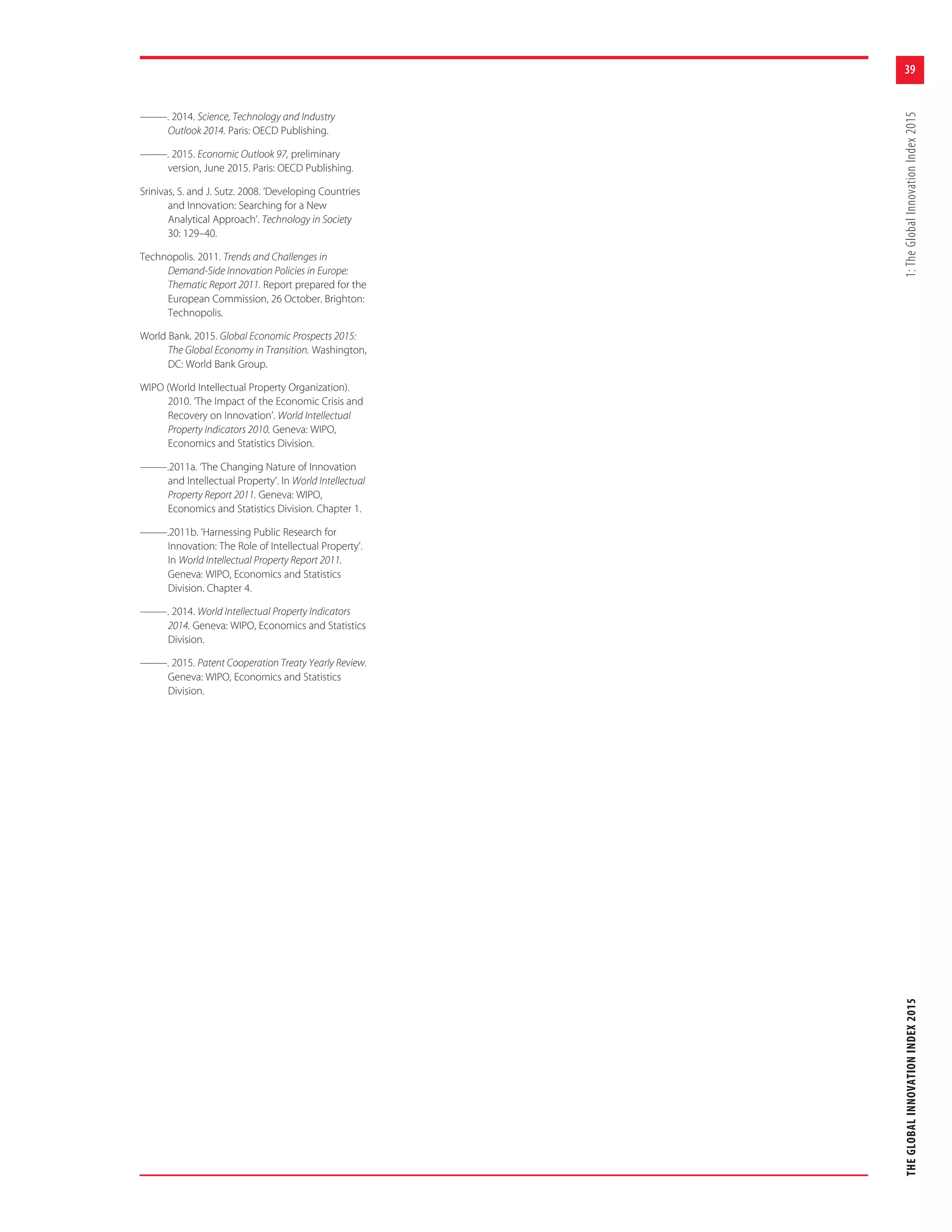 39
THEGLOBALINNOVATIONINDEX20151:TheGlobalInnovationIndex2015
———. 2014. Science, Technology and Industry
Outlook 2014. Paris: OECD Publishing.
———. 2015. Economic Outlook 97, preliminary
version, June 2015. Paris: OECD Publishing.
Srinivas, S. and J. Sutz. 2008. ‘Developing Countries
and Innovation: Searching for a New
Analytical Approach’. Technology in Society
30: 129–40.
Technopolis. 2011. Trends and Challenges in
Demand-Side Innovation Policies in Europe:
Thematic Report 2011. Report prepared for the
European Commission, 26 October. Brighton:
Technopolis.
World Bank. 2015. Global Economic Prospects 2015:
The Global Economy in Transition. Washington,
DC: World Bank Group.
WIPO (World Intellectual Property Organization).
2010. ‘The Impact of the Economic Crisis and
Recovery on Innovation’. World Intellectual
Property Indicators 2010. Geneva: WIPO,
Economics and Statistics Division.
———.2011a. ‘The Changing Nature of Innovation
and Intellectual Property’. In World Intellectual
Property Report 2011. Geneva: WIPO,
Economics and Statistics Division. Chapter 1.
———.2011b. ‘Harnessing Public Research for
Innovation: The Role of Intellectual Property’.
In World Intellectual Property Report 2011.
Geneva: WIPO, Economics and Statistics
Division. Chapter 4.
———. 2014. World Intellectual Property Indicators
2014. Geneva: WIPO, Economics and Statistics
Division.
———. 2015. Patent Cooperation Treaty Yearly Review.
Geneva: WIPO, Economics and Statistics
Division.
 