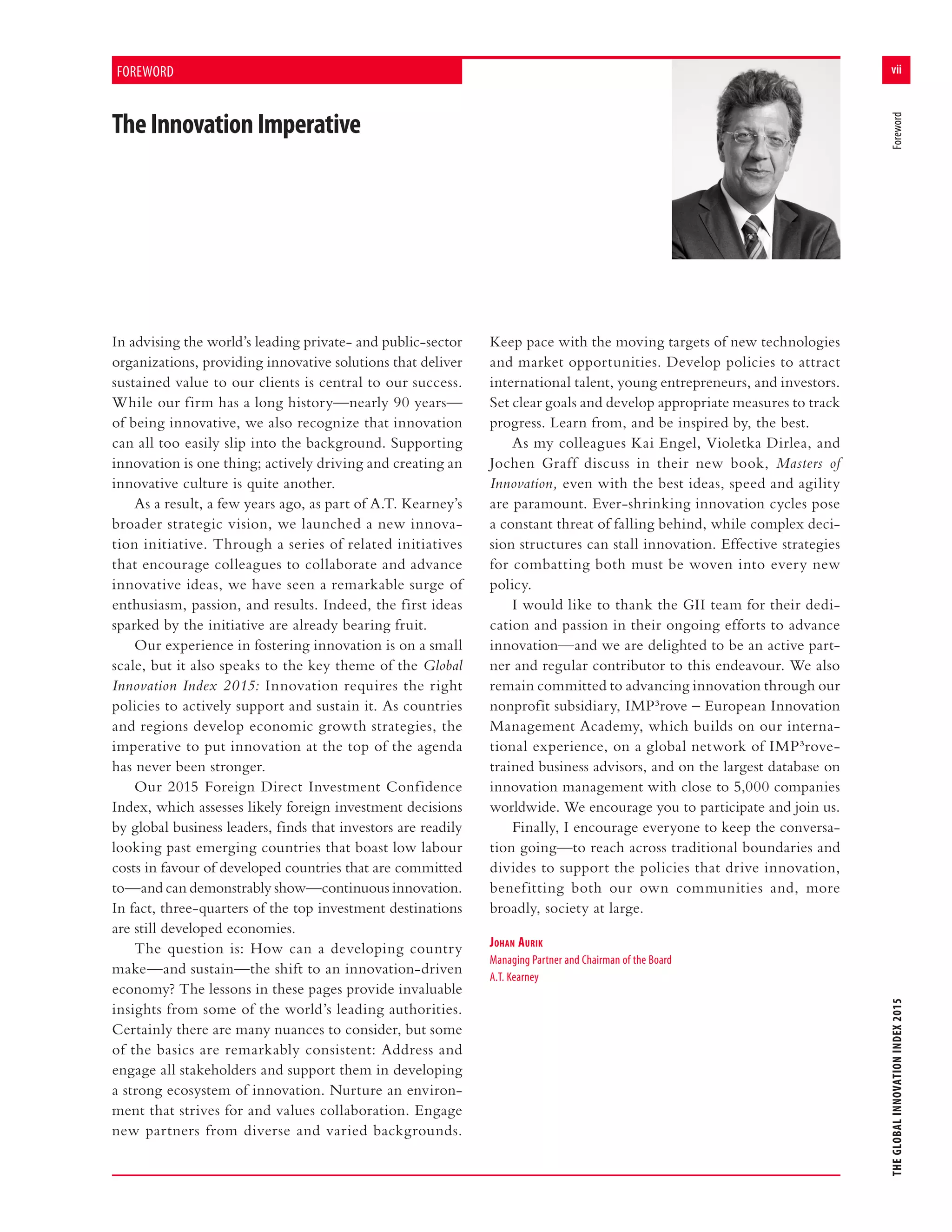 vii
THEGLOBALINNOVATIONINDEX2015	Foreword
FOREWORD
TheInnovationImperative
In advising the world’s leading private- and public-sector
organizations, providing innovative solutions that deliver
sustained value to our clients is central to our success.
While our firm has a long history—nearly 90 years—
of being innovative, we also recognize that innovation
can all too easily slip into the background. Supporting
innovation is one thing; actively driving and creating an
innovative culture is quite another.
As a result, a few years ago, as part of A.T. Kearney’s
broader strategic vision, we launched a new innova-
tion initiative. Through a series of related initiatives
that encourage colleagues to collaborate and advance
innovative ideas, we have seen a remarkable surge of
enthusiasm, passion, and results. Indeed, the first ideas
sparked by the initiative are already bearing fruit.
Our experience in fostering innovation is on a small
scale, but it also speaks to the key theme of the Global
Innovation Index 2015: Innovation requires the right
policies to actively support and sustain it. As countries
and regions develop economic growth strategies, the
imperative to put innovation at the top of the agenda
has never been stronger.
Our 2015 Foreign Direct Investment Confidence
Index, which assesses likely foreign investment decisions
by global business leaders, finds that investors are readily
looking past emerging countries that boast low labour
costs in favour of developed countries that are committed
to—and can demonstrably show—continuous innovation.
In fact, three-quarters of the top investment destinations
are still developed economies.
The question is: How can a developing country
make—and sustain—the shift to an innovation-driven
economy? The lessons in these pages provide invaluable
insights from some of the world’s leading authorities.
Certainly there are many nuances to consider, but some
of the basics are remarkably consistent: Address and
engage all stakeholders and support them in developing
a strong ecosystem of innovation. Nurture an environ-
ment that strives for and values collaboration. Engage
new partners from diverse and varied backgrounds.
Keep pace with the moving targets of new technologies
and market opportunities. Develop policies to attract
international talent, young entrepreneurs, and investors.
Set clear goals and develop appropriate measures to track
progress. Learn from, and be inspired by, the best.
As my colleagues Kai Engel, Violetka Dirlea, and
Jochen Graff discuss in their new book, Masters of
Innovation, even with the best ideas, speed and agility
are paramount. Ever-shrinking innovation cycles pose
a constant threat of falling behind, while complex deci-
sion structures can stall innovation. Effective strategies
for combatting both must be woven into every new
policy.
I would like to thank the GII team for their dedi-
cation and passion in their ongoing efforts to advance
innovation—and we are delighted to be an active part-
ner and regular contributor to this endeavour. We also
remain committed to advancing innovation through our
nonprofit subsidiary, IMP3rove – European Innovation
Management Academy, which builds on our interna-
tional experience, on a global network of IMP3rove-
trained business advisors, and on the largest database on
innovation management with close to 5,000 companies
worldwide. We encourage you to participate and join us.
Finally, I encourage everyone to keep the conversa-
tion going—to reach across traditional boundaries and
divides to support the policies that drive innovation,
benefitting both our own communities and, more
broadly, society at large.
Johan Aurik
Managing Partner and Chairman of the Board
A.T. Kearney
 