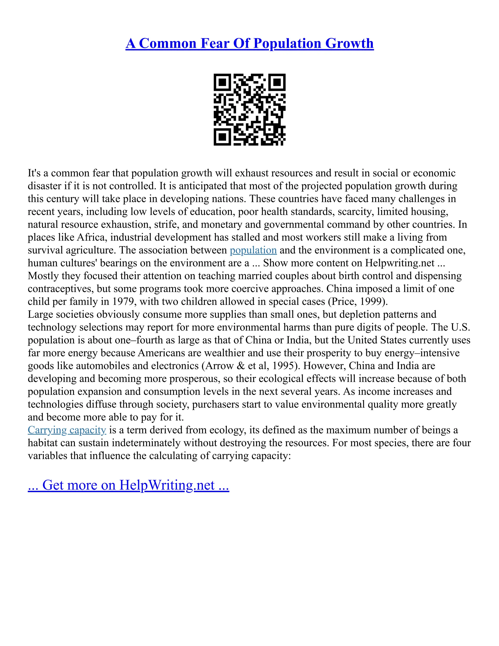 A Common Fear Of Population Growth
It's a common fear that population growth will exhaust resources and result in social or economic
disaster if it is not controlled. It is anticipated that most of the projected population growth during
this century will take place in developing nations. These countries have faced many challenges in
recent years, including low levels of education, poor health standards, scarcity, limited housing,
natural resource exhaustion, strife, and monetary and governmental command by other countries. In
places like Africa, industrial development has stalled and most workers still make a living from
survival agriculture. The association between population and the environment is a complicated one,
human cultures' bearings on the environment are a ... Show more content on Helpwriting.net ...
Mostly they focused their attention on teaching married couples about birth control and dispensing
contraceptives, but some programs took more coercive approaches. China imposed a limit of one
child per family in 1979, with two children allowed in special cases (Price, 1999).
Large societies obviously consume more supplies than small ones, but depletion patterns and
technology selections may report for more environmental harms than pure digits of people. The U.S.
population is about one–fourth as large as that of China or India, but the United States currently uses
far more energy because Americans are wealthier and use their prosperity to buy energy–intensive
goods like automobiles and electronics (Arrow & et al, 1995). However, China and India are
developing and becoming more prosperous, so their ecological effects will increase because of both
population expansion and consumption levels in the next several years. As income increases and
technologies diffuse through society, purchasers start to value environmental quality more greatly
and become more able to pay for it.
Carrying capacity is a term derived from ecology, its defined as the maximum number of beings a
habitat can sustain indeterminately without destroying the resources. For most species, there are four
variables that influence the calculating of carrying capacity:
... Get more on HelpWriting.net ...
 