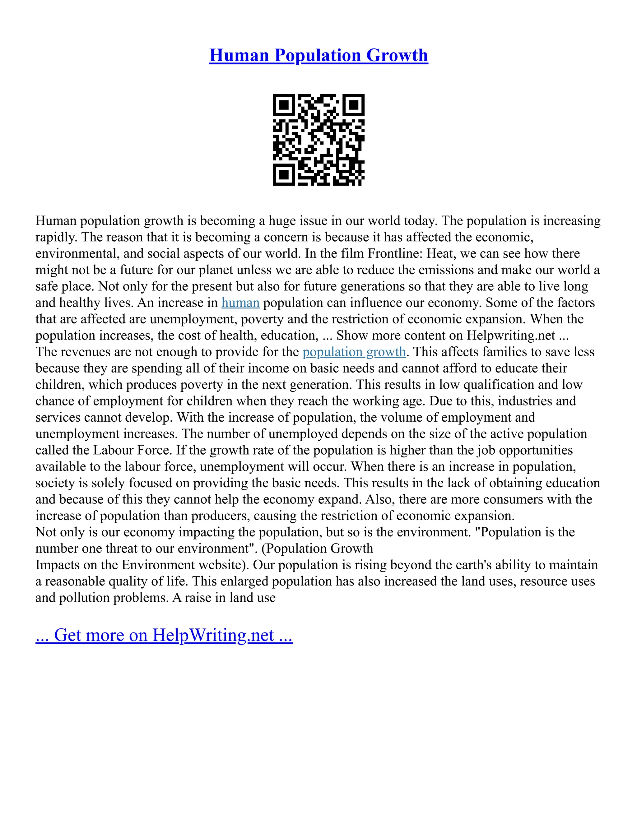 Human Population Growth
Human population growth is becoming a huge issue in our world today. The population is increasing
rapidly. The reason that it is becoming a concern is because it has affected the economic,
environmental, and social aspects of our world. In the film Frontline: Heat, we can see how there
might not be a future for our planet unless we are able to reduce the emissions and make our world a
safe place. Not only for the present but also for future generations so that they are able to live long
and healthy lives. An increase in human population can influence our economy. Some of the factors
that are affected are unemployment, poverty and the restriction of economic expansion. When the
population increases, the cost of health, education, ... Show more content on Helpwriting.net ...
The revenues are not enough to provide for the population growth. This affects families to save less
because they are spending all of their income on basic needs and cannot afford to educate their
children, which produces poverty in the next generation. This results in low qualification and low
chance of employment for children when they reach the working age. Due to this, industries and
services cannot develop. With the increase of population, the volume of employment and
unemployment increases. The number of unemployed depends on the size of the active population
called the Labour Force. If the growth rate of the population is higher than the job opportunities
available to the labour force, unemployment will occur. When there is an increase in population,
society is solely focused on providing the basic needs. This results in the lack of obtaining education
and because of this they cannot help the economy expand. Also, there are more consumers with the
increase of population than producers, causing the restriction of economic expansion.
Not only is our economy impacting the population, but so is the environment. "Population is the
number one threat to our environment". (Population Growth
Impacts on the Environment website). Our population is rising beyond the earth's ability to maintain
a reasonable quality of life. This enlarged population has also increased the land uses, resource uses
and pollution problems. A raise in land use
... Get more on HelpWriting.net ...
 