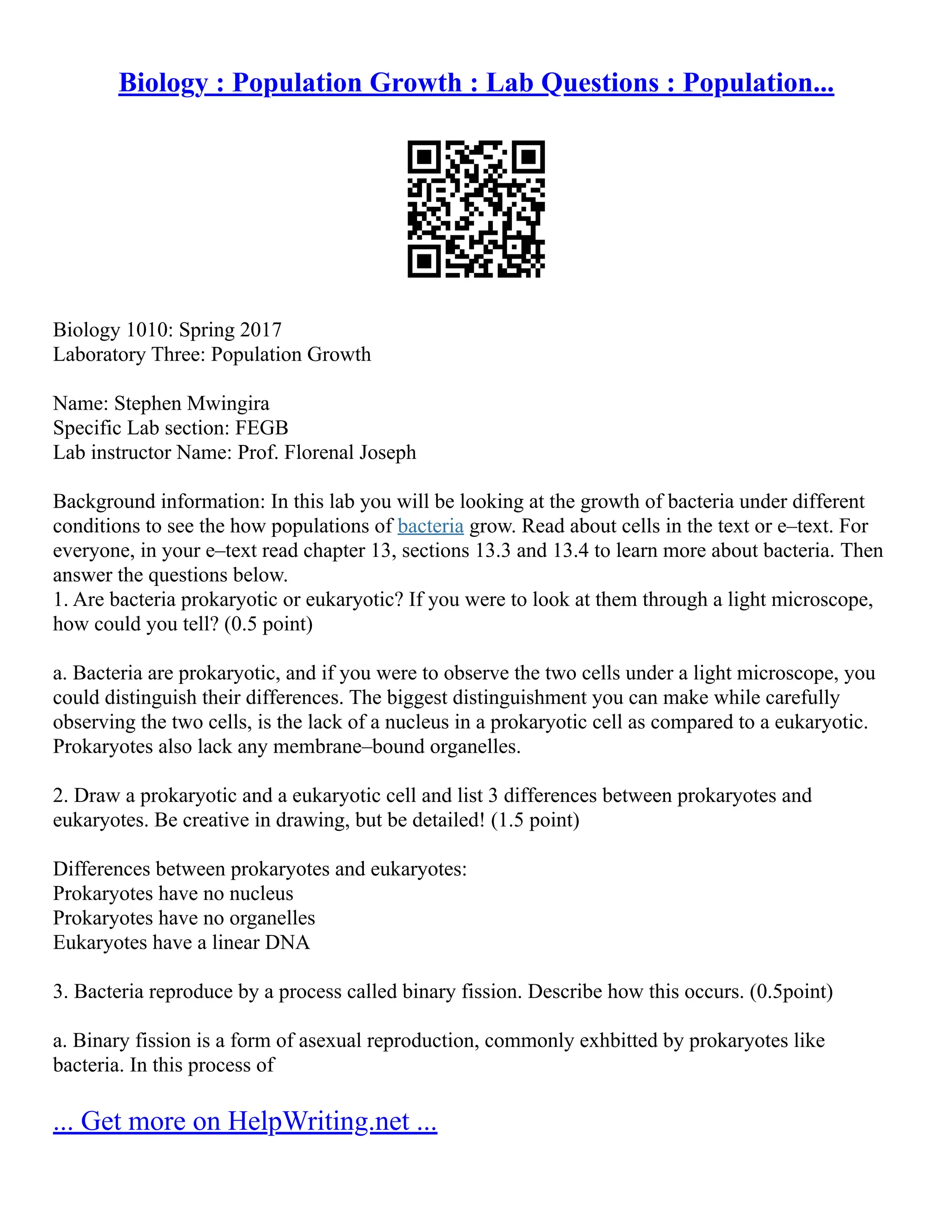 Biology : Population Growth : Lab Questions : Population...
Biology 1010: Spring 2017
Laboratory Three: Population Growth
Name: Stephen Mwingira
Specific Lab section: FEGB
Lab instructor Name: Prof. Florenal Joseph
Background information: In this lab you will be looking at the growth of bacteria under different
conditions to see the how populations of bacteria grow. Read about cells in the text or e–text. For
everyone, in your e–text read chapter 13, sections 13.3 and 13.4 to learn more about bacteria. Then
answer the questions below.
1. Are bacteria prokaryotic or eukaryotic? If you were to look at them through a light microscope,
how could you tell? (0.5 point)
a. Bacteria are prokaryotic, and if you were to observe the two cells under a light microscope, you
could distinguish their differences. The biggest distinguishment you can make while carefully
observing the two cells, is the lack of a nucleus in a prokaryotic cell as compared to a eukaryotic.
Prokaryotes also lack any membrane–bound organelles.
2. Draw a prokaryotic and a eukaryotic cell and list 3 differences between prokaryotes and
eukaryotes. Be creative in drawing, but be detailed! (1.5 point)
Differences between prokaryotes and eukaryotes:
Prokaryotes have no nucleus
Prokaryotes have no organelles
Eukaryotes have a linear DNA
3. Bacteria reproduce by a process called binary fission. Describe how this occurs. (0.5point)
a. Binary fission is a form of asexual reproduction, commonly exhbitted by prokaryotes like
bacteria. In this process of
... Get more on HelpWriting.net ...
 