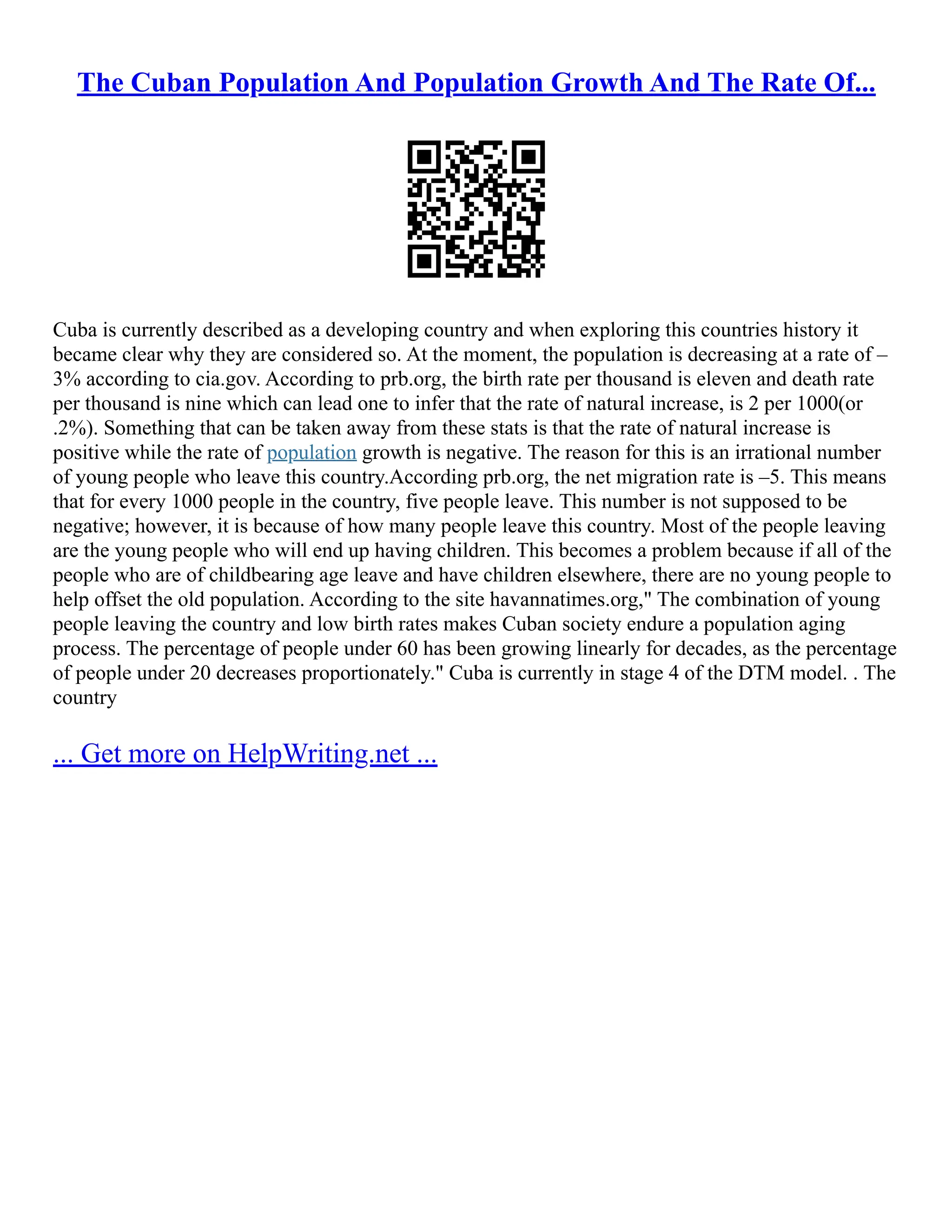 The Cuban Population And Population Growth And The Rate Of...
Cuba is currently described as a developing country and when exploring this countries history it
became clear why they are considered so. At the moment, the population is decreasing at a rate of –
3% according to cia.gov. According to prb.org, the birth rate per thousand is eleven and death rate
per thousand is nine which can lead one to infer that the rate of natural increase, is 2 per 1000(or
.2%). Something that can be taken away from these stats is that the rate of natural increase is
positive while the rate of population growth is negative. The reason for this is an irrational number
of young people who leave this country.According prb.org, the net migration rate is –5. This means
that for every 1000 people in the country, five people leave. This number is not supposed to be
negative; however, it is because of how many people leave this country. Most of the people leaving
are the young people who will end up having children. This becomes a problem because if all of the
people who are of childbearing age leave and have children elsewhere, there are no young people to
help offset the old population. According to the site havannatimes.org," The combination of young
people leaving the country and low birth rates makes Cuban society endure a population aging
process. The percentage of people under 60 has been growing linearly for decades, as the percentage
of people under 20 decreases proportionately." Cuba is currently in stage 4 of the DTM model. . The
country
... Get more on HelpWriting.net ...
 