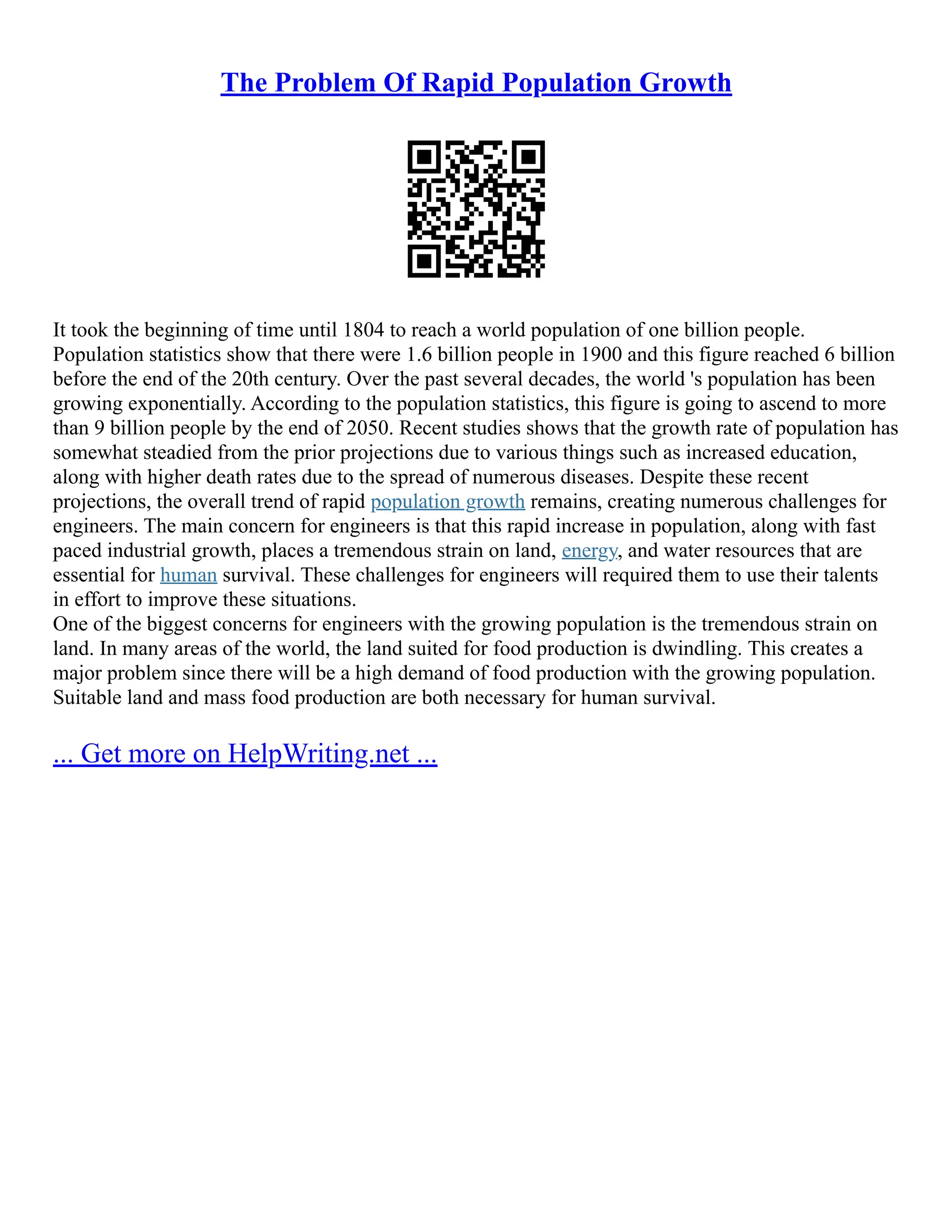 The Problem Of Rapid Population Growth
It took the beginning of time until 1804 to reach a world population of one billion people.
Population statistics show that there were 1.6 billion people in 1900 and this figure reached 6 billion
before the end of the 20th century. Over the past several decades, the world 's population has been
growing exponentially. According to the population statistics, this figure is going to ascend to more
than 9 billion people by the end of 2050. Recent studies shows that the growth rate of population has
somewhat steadied from the prior projections due to various things such as increased education,
along with higher death rates due to the spread of numerous diseases. Despite these recent
projections, the overall trend of rapid population growth remains, creating numerous challenges for
engineers. The main concern for engineers is that this rapid increase in population, along with fast
paced industrial growth, places a tremendous strain on land, energy, and water resources that are
essential for human survival. These challenges for engineers will required them to use their talents
in effort to improve these situations.
One of the biggest concerns for engineers with the growing population is the tremendous strain on
land. In many areas of the world, the land suited for food production is dwindling. This creates a
major problem since there will be a high demand of food production with the growing population.
Suitable land and mass food production are both necessary for human survival.
... Get more on HelpWriting.net ...
 