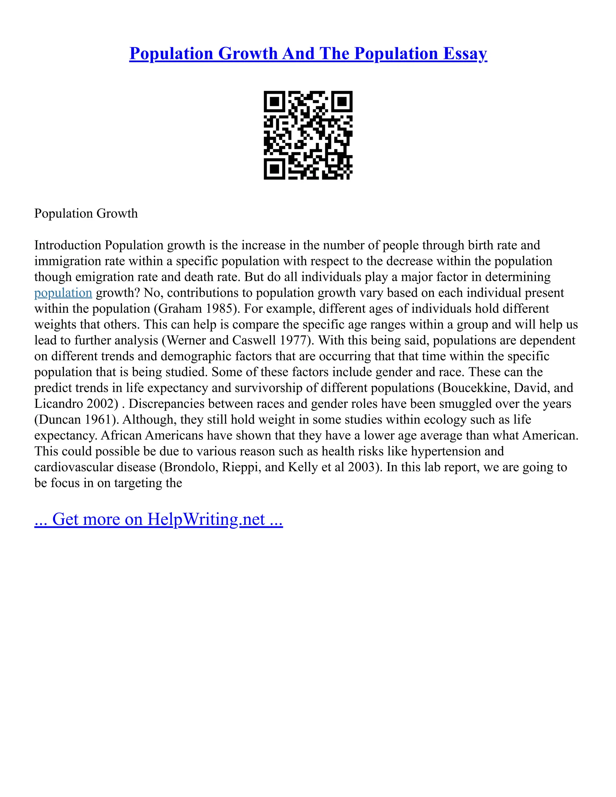Population Growth And The Population Essay
Population Growth
Introduction Population growth is the increase in the number of people through birth rate and
immigration rate within a specific population with respect to the decrease within the population
though emigration rate and death rate. But do all individuals play a major factor in determining
population growth? No, contributions to population growth vary based on each individual present
within the population (Graham 1985). For example, different ages of individuals hold different
weights that others. This can help is compare the specific age ranges within a group and will help us
lead to further analysis (Werner and Caswell 1977). With this being said, populations are dependent
on different trends and demographic factors that are occurring that that time within the specific
population that is being studied. Some of these factors include gender and race. These can the
predict trends in life expectancy and survivorship of different populations (Boucekkine, David, and
Licandro 2002) . Discrepancies between races and gender roles have been smuggled over the years
(Duncan 1961). Although, they still hold weight in some studies within ecology such as life
expectancy. African Americans have shown that they have a lower age average than what American.
This could possible be due to various reason such as health risks like hypertension and
cardiovascular disease (Brondolo, Rieppi, and Kelly et al 2003). In this lab report, we are going to
be focus in on targeting the
... Get more on HelpWriting.net ...
 