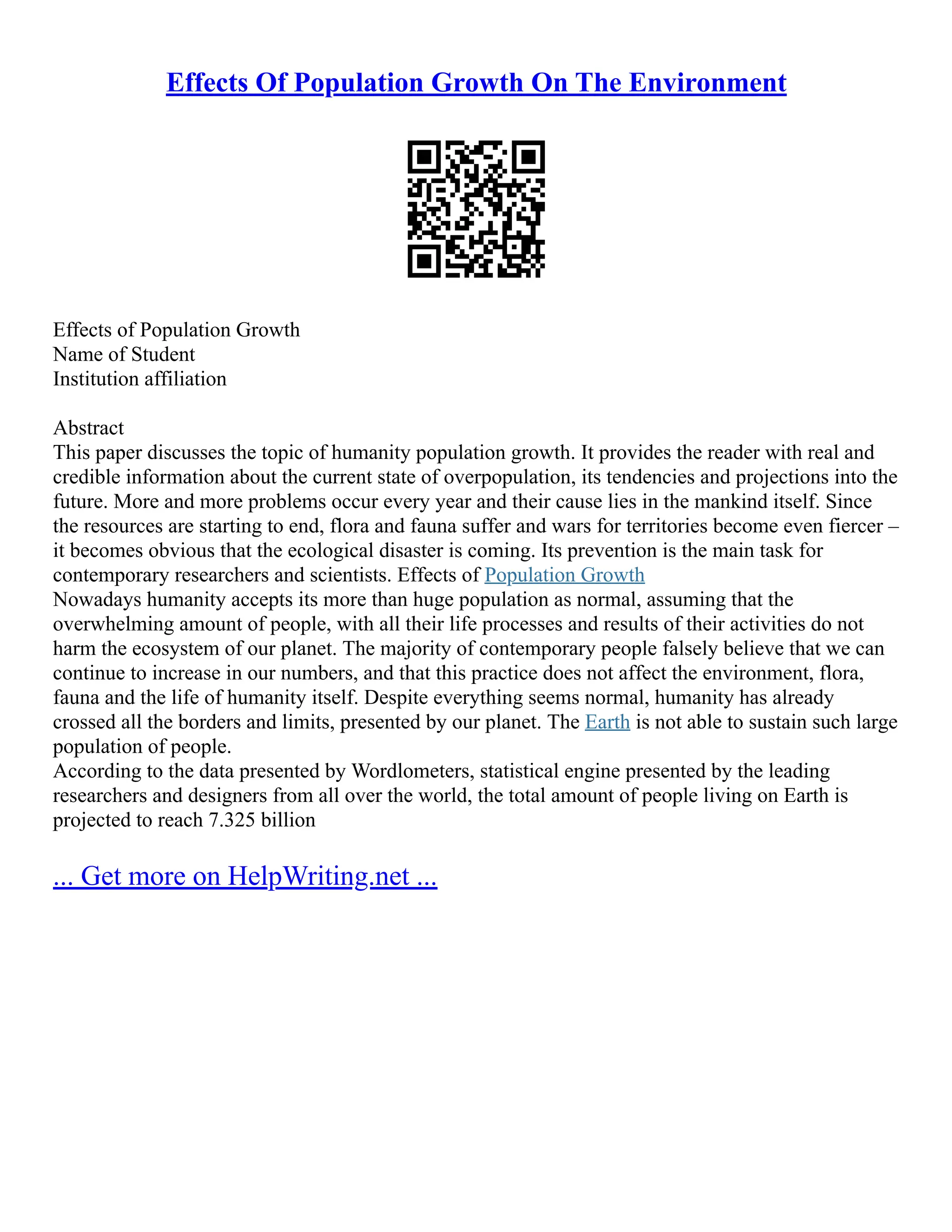 Effects Of Population Growth On The Environment
Effects of Population Growth
Name of Student
Institution affiliation
Abstract
This paper discusses the topic of humanity population growth. It provides the reader with real and
credible information about the current state of overpopulation, its tendencies and projections into the
future. More and more problems occur every year and their cause lies in the mankind itself. Since
the resources are starting to end, flora and fauna suffer and wars for territories become even fiercer –
it becomes obvious that the ecological disaster is coming. Its prevention is the main task for
contemporary researchers and scientists. Effects of Population Growth
Nowadays humanity accepts its more than huge population as normal, assuming that the
overwhelming amount of people, with all their life processes and results of their activities do not
harm the ecosystem of our planet. The majority of contemporary people falsely believe that we can
continue to increase in our numbers, and that this practice does not affect the environment, flora,
fauna and the life of humanity itself. Despite everything seems normal, humanity has already
crossed all the borders and limits, presented by our planet. The Earth is not able to sustain such large
population of people.
According to the data presented by Wordlometers, statistical engine presented by the leading
researchers and designers from all over the world, the total amount of people living on Earth is
projected to reach 7.325 billion
... Get more on HelpWriting.net ...
 