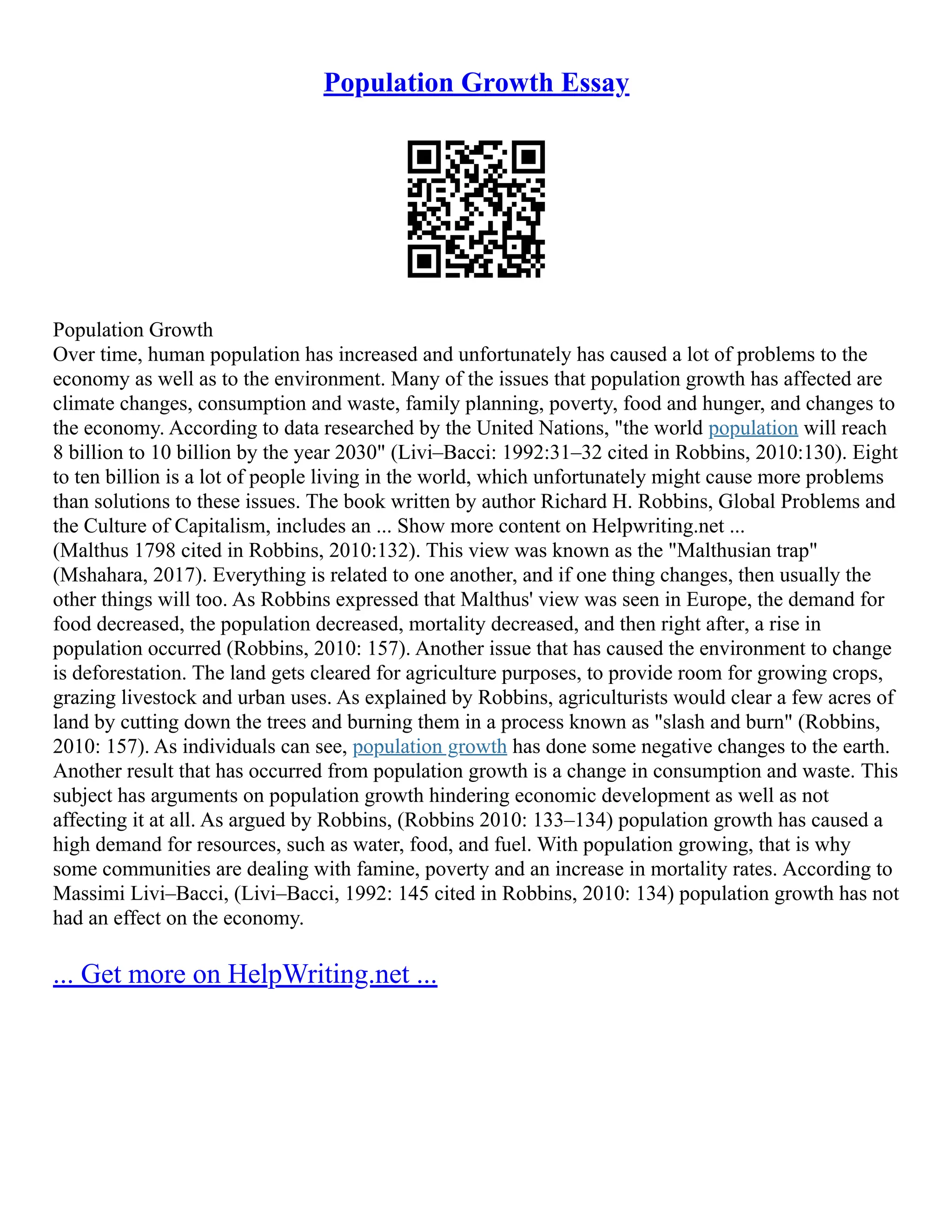 Population Growth Essay
Population Growth
Over time, human population has increased and unfortunately has caused a lot of problems to the
economy as well as to the environment. Many of the issues that population growth has affected are
climate changes, consumption and waste, family planning, poverty, food and hunger, and changes to
the economy. According to data researched by the United Nations, "the world population will reach
8 billion to 10 billion by the year 2030" (Livi–Bacci: 1992:31–32 cited in Robbins, 2010:130). Eight
to ten billion is a lot of people living in the world, which unfortunately might cause more problems
than solutions to these issues. The book written by author Richard H. Robbins, Global Problems and
the Culture of Capitalism, includes an ... Show more content on Helpwriting.net ...
(Malthus 1798 cited in Robbins, 2010:132). This view was known as the "Malthusian trap"
(Mshahara, 2017). Everything is related to one another, and if one thing changes, then usually the
other things will too. As Robbins expressed that Malthus' view was seen in Europe, the demand for
food decreased, the population decreased, mortality decreased, and then right after, a rise in
population occurred (Robbins, 2010: 157). Another issue that has caused the environment to change
is deforestation. The land gets cleared for agriculture purposes, to provide room for growing crops,
grazing livestock and urban uses. As explained by Robbins, agriculturists would clear a few acres of
land by cutting down the trees and burning them in a process known as "slash and burn" (Robbins,
2010: 157). As individuals can see, population growth has done some negative changes to the earth.
Another result that has occurred from population growth is a change in consumption and waste. This
subject has arguments on population growth hindering economic development as well as not
affecting it at all. As argued by Robbins, (Robbins 2010: 133–134) population growth has caused a
high demand for resources, such as water, food, and fuel. With population growing, that is why
some communities are dealing with famine, poverty and an increase in mortality rates. According to
Massimi Livi–Bacci, (Livi–Bacci, 1992: 145 cited in Robbins, 2010: 134) population growth has not
had an effect on the economy.
... Get more on HelpWriting.net ...
 