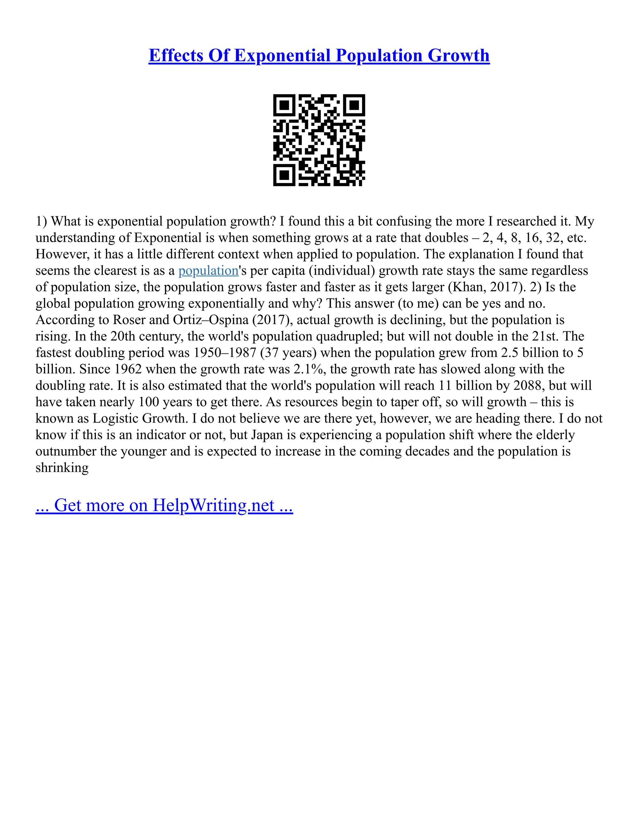 Effects Of Exponential Population Growth
1) What is exponential population growth? I found this a bit confusing the more I researched it. My
understanding of Exponential is when something grows at a rate that doubles – 2, 4, 8, 16, 32, etc.
However, it has a little different context when applied to population. The explanation I found that
seems the clearest is as a population's per capita (individual) growth rate stays the same regardless
of population size, the population grows faster and faster as it gets larger (Khan, 2017). 2) Is the
global population growing exponentially and why? This answer (to me) can be yes and no.
According to Roser and Ortiz–Ospina (2017), actual growth is declining, but the population is
rising. In the 20th century, the world's population quadrupled; but will not double in the 21st. The
fastest doubling period was 1950–1987 (37 years) when the population grew from 2.5 billion to 5
billion. Since 1962 when the growth rate was 2.1%, the growth rate has slowed along with the
doubling rate. It is also estimated that the world's population will reach 11 billion by 2088, but will
have taken nearly 100 years to get there. As resources begin to taper off, so will growth – this is
known as Logistic Growth. I do not believe we are there yet, however, we are heading there. I do not
know if this is an indicator or not, but Japan is experiencing a population shift where the elderly
outnumber the younger and is expected to increase in the coming decades and the population is
shrinking
... Get more on HelpWriting.net ...
 