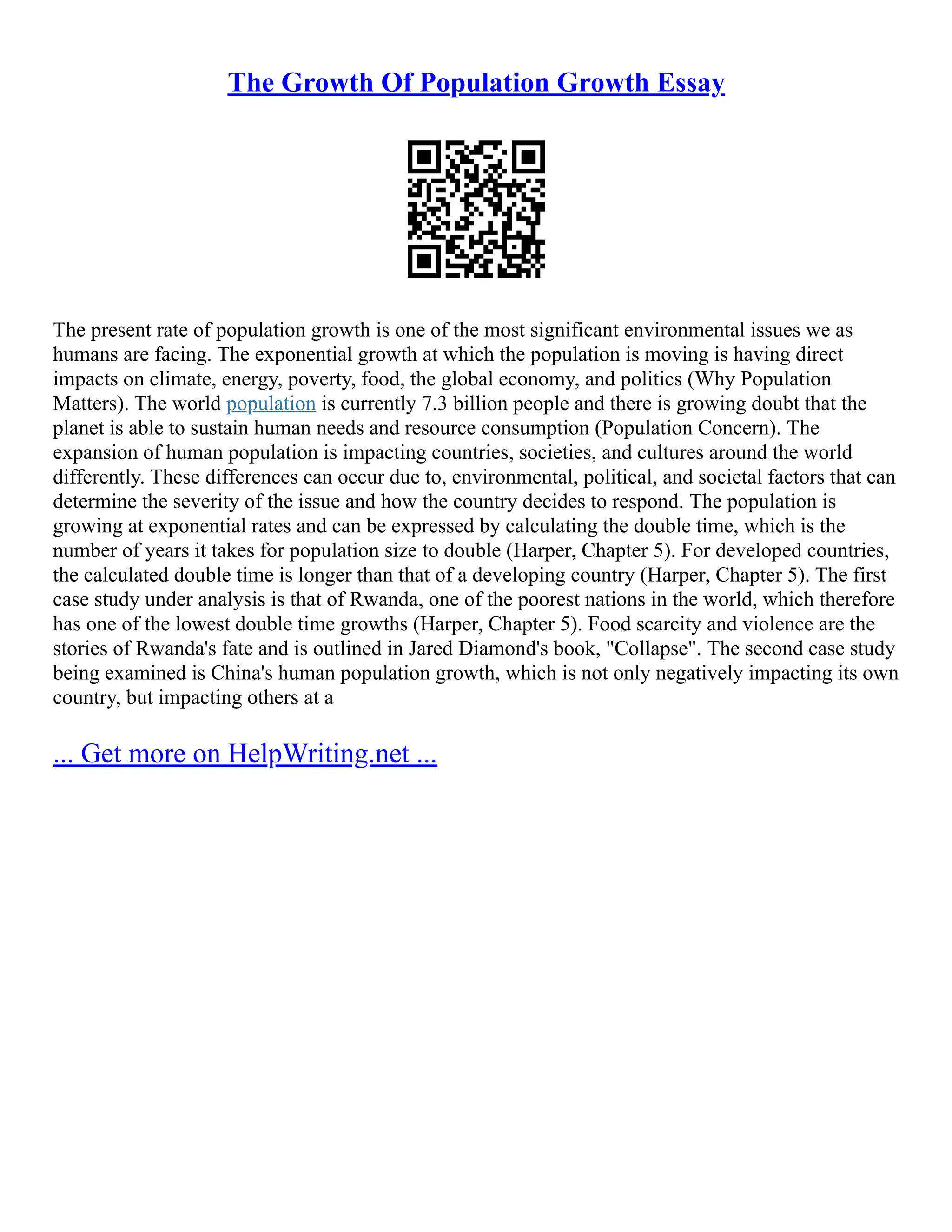 The Growth Of Population Growth Essay
The present rate of population growth is one of the most significant environmental issues we as
humans are facing. The exponential growth at which the population is moving is having direct
impacts on climate, energy, poverty, food, the global economy, and politics (Why Population
Matters). The world population is currently 7.3 billion people and there is growing doubt that the
planet is able to sustain human needs and resource consumption (Population Concern). The
expansion of human population is impacting countries, societies, and cultures around the world
differently. These differences can occur due to, environmental, political, and societal factors that can
determine the severity of the issue and how the country decides to respond. The population is
growing at exponential rates and can be expressed by calculating the double time, which is the
number of years it takes for population size to double (Harper, Chapter 5). For developed countries,
the calculated double time is longer than that of a developing country (Harper, Chapter 5). The first
case study under analysis is that of Rwanda, one of the poorest nations in the world, which therefore
has one of the lowest double time growths (Harper, Chapter 5). Food scarcity and violence are the
stories of Rwanda's fate and is outlined in Jared Diamond's book, "Collapse". The second case study
being examined is China's human population growth, which is not only negatively impacting its own
country, but impacting others at a
... Get more on HelpWriting.net ...
 