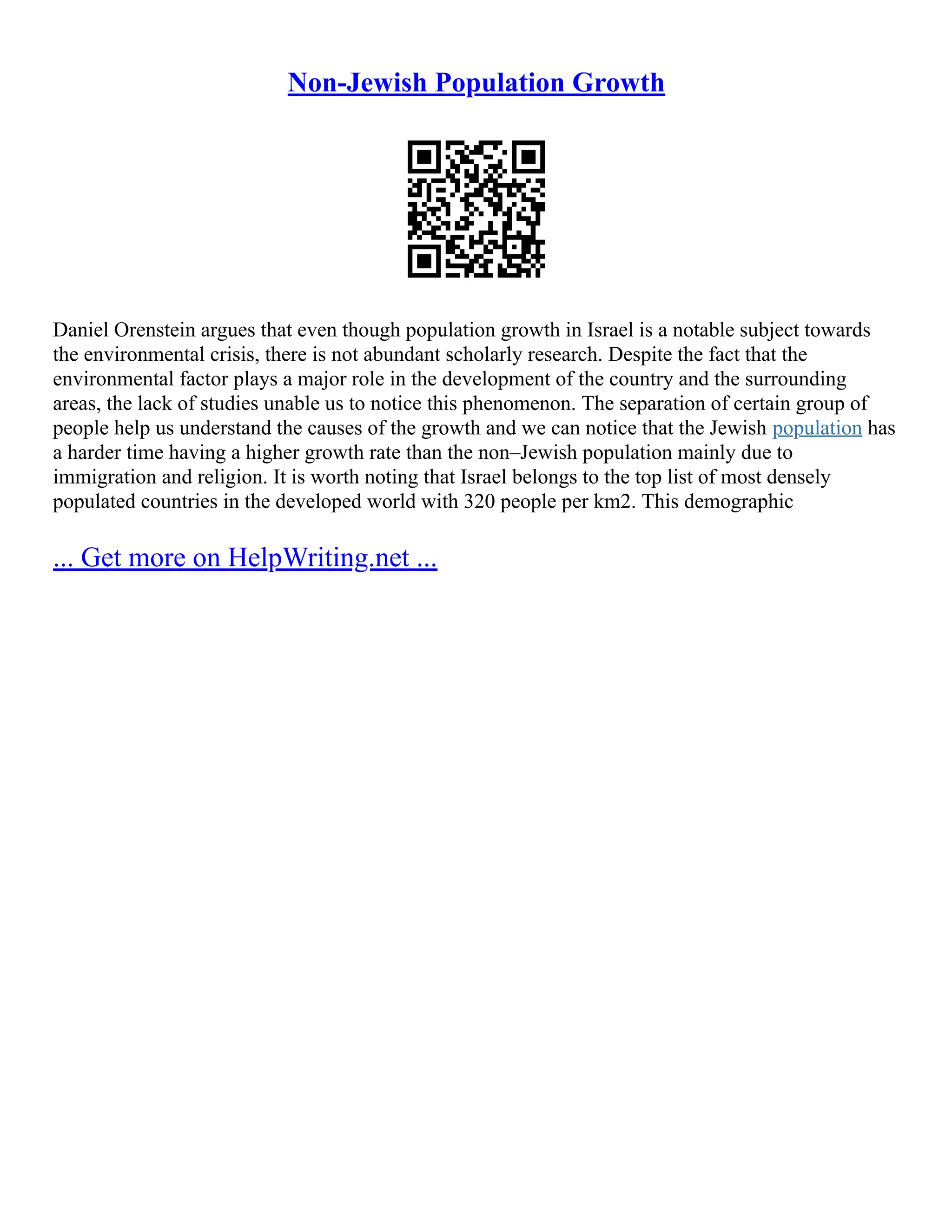 Non-Jewish Population Growth
Daniel Orenstein argues that even though population growth in Israel is a notable subject towards
the environmental crisis, there is not abundant scholarly research. Despite the fact that the
environmental factor plays a major role in the development of the country and the surrounding
areas, the lack of studies unable us to notice this phenomenon. The separation of certain group of
people help us understand the causes of the growth and we can notice that the Jewish population has
a harder time having a higher growth rate than the non–Jewish population mainly due to
immigration and religion. It is worth noting that Israel belongs to the top list of most densely
populated countries in the developed world with 320 people per km2. This demographic
... Get more on HelpWriting.net ...
 