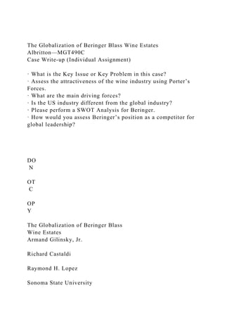 The Globalization of Beringer Blass Wine Estates
Albritton—MGT490C
Case Write-up (Individual Assignment)
· What is the Key Issue or Key Problem in this case?
· Assess the attractiveness of the wine industry using Porter’s
Forces.
· What are the main driving forces?
· Is the US industry different from the global industry?
· Please perform a SWOT Analysis for Beringer.
· How would you assess Beringer’s position as a competitor for
global leadership?
DO
N
OT
C
OP
Y
The Globalization of Beringer Blass
Wine Estates
Armand Gilinsky, Jr.
Richard Castaldi
Raymond H. Lopez
Sonoma State University
 