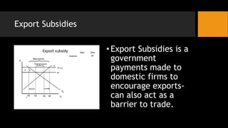 Export Subsidies
•Export Subsidies is a
government
payments made to
domestic firms to
encourage exports-
can also act as a
barrier to trade.
 