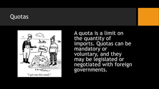 Quotas
A quota is a limit on
the quantity of
imports. Quotas can be
mandatory or
voluntary, and they
may be legislated or
negotiated with foreign
governments.
 