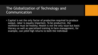 The Globalization of Technology and
Communication
• Capital is not the only factor of production required to produce
output, labor is equally important. To be productive, the
workforce must be healthy. Health is not the only issue but basic
literacy as well as specialized training in farm management, for
example, can yield high returns to both the individual
 
