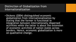Distinction of Globalization from
Internationalization
• Dickens (2004) distinguished economic
globalization from internationalization by
stating that the former is functional in
integration between internationally dispersed
activities while the latter is about the extension
of economic activities of nation states across
borders. Hence, economic globalization is more
on qualitative change.
 