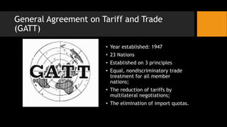 General Agreement on Tariff and Trade
(GATT)
• Year established: 1947
• 23 Nations
• Established on 3 principles
• Equal, nondiscriminatory trade
treatment for all member
nations;
• The reduction of tariffs by
multilateral negotiations;
• The elimination of import quotas.
 