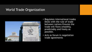 World Trade Organization
• Regulates international trades
Deals with the rule of trade
between nations Ensures the
trade will flows smoothly,
predictably and freely as
possible.
• Acts as forum in negotiation
trade agreements
 
