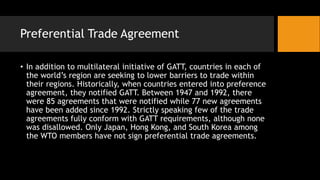 Preferential Trade Agreement
• In addition to multilateral initiative of GATT, countries in each of
the world’s region are seeking to lower barriers to trade within
their regions. Historically, when countries entered into preference
agreement, they notified GATT. Between 1947 and 1992, there
were 85 agreements that were notified while 77 new agreements
have been added since 1992. Strictly speaking few of the trade
agreements fully conform with GATT requirements, although none
was disallowed. Only Japan, Hong Kong, and South Korea among
the WTO members have not sign preferential trade agreements.
 
