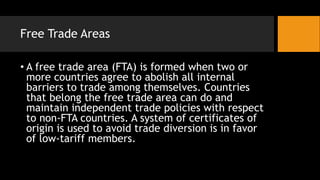 Free Trade Areas
• A free trade area (FTA) is formed when two or
more countries agree to abolish all internal
barriers to trade among themselves. Countries
that belong the free trade area can do and
maintain independent trade policies with respect
to non-FTA countries. A system of certificates of
origin is used to avoid trade diversion is in favor
of low-tariff members.
 