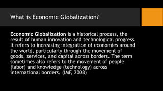 What is Economic Globalization?
Economic Globalization is a historical process, the
result of human innovation and technological progress.
It refers to increasing integration of economies around
the world, particularly through the movement of
goods, services, and capital across borders. The term
sometimes also refers to the movement of people
(labor) and knowledge (technology) across
international borders. (IMF, 2008)
 