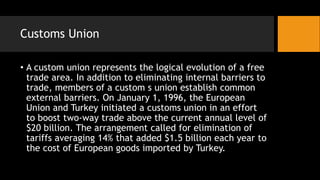 Customs Union
• A custom union represents the logical evolution of a free
trade area. In addition to eliminating internal barriers to
trade, members of a custom s union establish common
external barriers. On January 1, 1996, the European
Union and Turkey initiated a customs union in an effort
to boost two-way trade above the current annual level of
$20 billion. The arrangement called for elimination of
tariffs averaging 14% that added $1.5 billion each year to
the cost of European goods imported by Turkey.
 