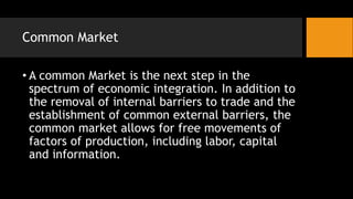 Common Market
• A common Market is the next step in the
spectrum of economic integration. In addition to
the removal of internal barriers to trade and the
establishment of common external barriers, the
common market allows for free movements of
factors of production, including labor, capital
and information.
 
