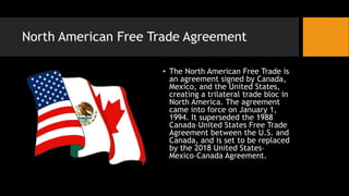 North American Free Trade Agreement
• The North American Free Trade is
an agreement signed by Canada,
Mexico, and the United States,
creating a trilateral trade bloc in
North America. The agreement
came into force on January 1,
1994. It superseded the 1988
Canada–United States Free Trade
Agreement between the U.S. and
Canada, and is set to be replaced
by the 2018 United States–
Mexico–Canada Agreement.
 