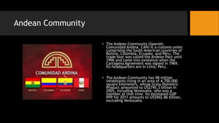 Andean Community
• The Andean Community (Spanish:
Comunidad Andina, CAN) is a customs union
comprising the South American countries of
Bolivia, Colombia, Ecuador, and Peru. The
trade bloc was called the Andean Pact until
1996 and came into existence when the
Cartagena Agreement was signed in 1969.
Its headquarters are in Lima, Peru.
• The Andean Community has 98 million
inhabitants living in an area of 4,700,000
square kilometers, whose Gross Domestic
Product amounted to US$745.3 billion in
2005, including Venezuela, who was a
member at that time. Its estimated GDP
PPP for 2011 amounts to US$902.86 billion,
excluding Venezuela.
 