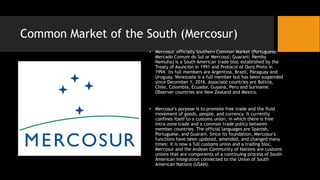 Common Market of the South (Mercosur)
• Mercosur, officially Southern Common Market (Portuguese:
Mercado Comum do Sul or Mercosul; Guarani: Ñemby
Ñemuha) is a South American trade bloc established by the
Treaty of Asunción in 1991 and Protocol of Ouro Preto in
1994. Its full members are Argentina, Brazil, Paraguay and
Uruguay. Venezuela is a full member but has been suspended
since December 1, 2016. Associate countries are Bolivia,
Chile, Colombia, Ecuador, Guyana, Peru and Suriname.
Observer countries are New Zealand and Mexico.
• Mercosur's purpose is to promote free trade and the fluid
movement of goods, people, and currency. It currently
confines itself to a customs union, in which there is free
intra-zone trade and a common trade policy between
member countries. The official languages are Spanish,
Portuguese, and Guarani. Since its foundation, Mercosur's
functions have been updated, amended, and changed many
times: it is now a full customs union and a trading bloc.
Mercosur and the Andean Community of Nations are customs
unions that are components of a continuing process of South
American integration connected to the Union of South
American Nations (USAN).
 