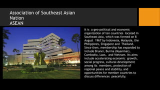 Association of Southeast Asian
Nation
ASEAN
It is a geo-political and economic
organization of ten countries located in
Southeast Asia, which was formed on 8
August 1967 by Indonesia, Malaysia, the
Philippines, Singapore and Thailand.
Since then, membership has expanded to
include Brunei, Burma (Myanmar),
Cambodia, Laos, and Vietnam. Its aims
include accelerating economic growth,
social progress, cultural development
among its members, protection of
regional peace and stability, and
opportunities for member countries to
discuss differences peacefully.
 