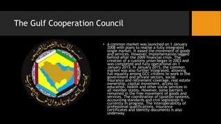 The Gulf Cooperation Council
• A common market was launched on 1 January
2008 with plans to realise a fully integrated
single market. It eased the movement of goods
and services. However, implementation lagged
behind after the 2009 financial crisis. The
creation of a customs union began in 2003 and
was completed and fully operational on 1
January 2015. In January 2015, the common
market was also further integrated, allowing
full equality among GCC citizens to work in the
government and private sectors, social
insurance and retirement coverage, real estate
ownership, capital movement, access to
education, health and other social services in
all member states. However, some barriers
remained in the free movement of goods and
services. The coordination of taxation systems,
accounting standards and civil legislation is
currently in progress. The interoperability of
professional qualifications, insurance
certificates and identity documents is also
underway.
 