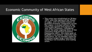 Economic Community of West African States
• The union was established on 28 May
1975, with the signing of the Treaty
of Lagos, with its stated mission to
promote economic integration across
the region. A revised version of the
treaty was agreed and signed on 24
July 1993 in Cotonou. Considered
one of the pillar regional blocs of the
continent-wide African Economic
Community (AEC), the states goal of
ECOWAS is to achieve "collective self-
sufficiency" for its member states by
creating a single large trade bloc by
building a full economic and trading
union.
 