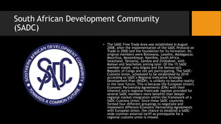 South African Development Community
(SADC)
• The SADC Free Trade Area was established in August
2008, after the implementation of the SADC Protocol on
Trade in 2000 laid the foundation for its formation. Its
original members were Botswana, Lesotho, Madagascar,
Mauritius, Mozambique, Namibia, South Africa,
Swaziland, Tanzania, Zambia and Zimbabwe, with
Malawi and Seychelles joining later. Of the 15 SADC
member states, only Angola and the Democratic
Republic of Congo are not yet participating. The SADC-
Customs Union, scheduled to be established by 2010
according to SADC's Regional Indicative Strategic
Development Plan (RISDP), is unlikely to become reality
in the near future. This is because the European Union's
Economic Partnership Agreements (EPA) with their
inherent extra-regional freetrade regimes provided for
several SADC members more benefits than deeper
regional market integration within the framework of a
SADC-Customs Union. Since these SADC countries
formed four different groupings to negotiate and
implement different Economic Partnership Agreements
with European Union, the chance to establish a SADC-
wide common external tariff as prerequsite for a
regional customs union is missed.
 