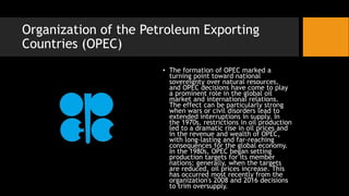 Organization of the Petroleum Exporting
Countries (OPEC)
• The formation of OPEC marked a
turning point toward national
sovereignty over natural resources,
and OPEC decisions have come to play
a prominent role in the global oil
market and international relations.
The effect can be particularly strong
when wars or civil disorders lead to
extended interruptions in supply. In
the 1970s, restrictions in oil production
led to a dramatic rise in oil prices and
in the revenue and wealth of OPEC,
with long-lasting and far-reaching
consequences for the global economy.
In the 1980s, OPEC began setting
production targets for its member
nations; generally, when the targets
are reduced, oil prices increase. This
has occurred most recently from the
organization's 2008 and 2016 decisions
to trim oversupply.
 