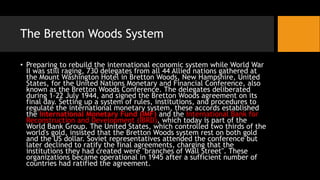 The Bretton Woods System
• Preparing to rebuild the international economic system while World War
II was still raging, 730 delegates from all 44 Allied nations gathered at
the Mount Washington Hotel in Bretton Woods, New Hampshire, United
States, for the United Nations Monetary and Financial Conference, also
known as the Bretton Woods Conference. The delegates deliberated
during 1–22 July 1944, and signed the Bretton Woods agreement on its
final day. Setting up a system of rules, institutions, and procedures to
regulate the international monetary system, these accords established
the International Monetary Fund (IMF) and the International Bank for
Reconstruction and Development (IBRD), which today is part of the
World Bank Group. The United States, which controlled two thirds of the
world's gold, insisted that the Bretton Woods system rest on both gold
and the US dollar. Soviet representatives attended the conference but
later declined to ratify the final agreements, charging that the
institutions they had created were "branches of Wall Street". These
organizations became operational in 1945 after a sufficient number of
countries had ratified the agreement.
 