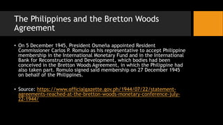 The Philippines and the Bretton Woods
Agreement
• On 5 December 1945, President Osmeña appointed Resident
Commissioner Carlos P. Romulo as his representative to accept Philippine
membership in the International Monetary Fund and in the International
Bank for Reconstruction and Development, which bodies had been
conceived in the Bretton Woods Agreement, in which the Philippine had
also taken part. Romulo signed said membership on 27 December 1945
on behalf of the Philippines.
• Source: https://www.officialgazette.gov.ph/1944/07/22/statement-
agreements-reached-at-the-bretton-woods-monetary-conference-july-
22-1944/
 