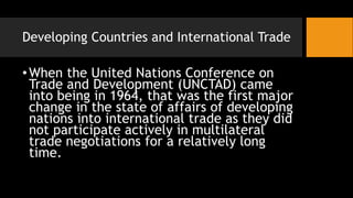 Developing Countries and International Trade
•When the United Nations Conference on
Trade and Development (UNCTAD) came
into being in 1964, that was the first major
change in the state of affairs of developing
nations into international trade as they did
not participate actively in multilateral
trade negotiations for a relatively long
time.
 