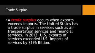 Trade Surplus
•A trade surplus occurs when exports
exceeds imports. The United States has
a trade surplus in services such as air
transportation services and financial
services. In 2012, U.S. exports of
services exceeded U.S. imports of
services by $196 Billion.
 