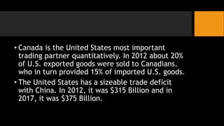 • Canada is the United States most important
trading partner quantitatively. In 2012 about 20%
of U.S. exported goods were sold to Canadians,
who in turn provided 15% of imported U.S. goods.
• The United States has a sizeable trade deficit
with China. In 2012, it was $315 Billion and in
2017, it was $375 Billion.
 