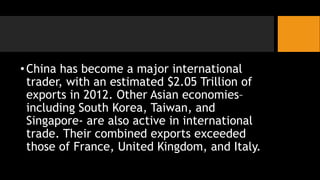 •China has become a major international
trader, with an estimated $2.05 Trillion of
exports in 2012. Other Asian economies–
including South Korea, Taiwan, and
Singapore- are also active in international
trade. Their combined exports exceeded
those of France, United Kingdom, and Italy.
 