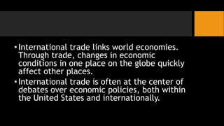 •International trade links world economies.
Through trade, changes in economic
conditions in one place on the globe quickly
affect other places.
•International trade is often at the center of
debates over economic policies, both within
the United States and internationally.
 