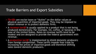 Trade Barriers and Export Subsidies
• Tariffs are excise taxes or “duties” on the dollar values or
physical quantities of imported goods. They may be imposed to
obtain revenue or to protect domestic firms.
• A revenue tariff is usually applied to a product that is not being
produced domestically. For example, tin, coffee, or bananas in the
case of the United States. Rates on revenue tariffs tend to be
modest and are designed to provide the federal government with
revenue.
• A protective tariff is implemented to shield domestic producers
from foreign competition. These tariffs impede free trade by
increasing the prices of imported goods and therefore shifting
sales toward domestic producers.
 