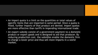 • An import quota is a limit on the quantities or total values of
specific items that are imported in some period. Once a quota is
filled, further imports of that product are denied. Import quotas
are more effective than tariffs in impending international trade.
• An export subsidy consist of a government payment to a domestic
product or export goods and is designed to aid that producer. By
reducing production cost, the subsidies enable the domestic firm
to charge a lower price and thus sell more imports in a world
market.
 